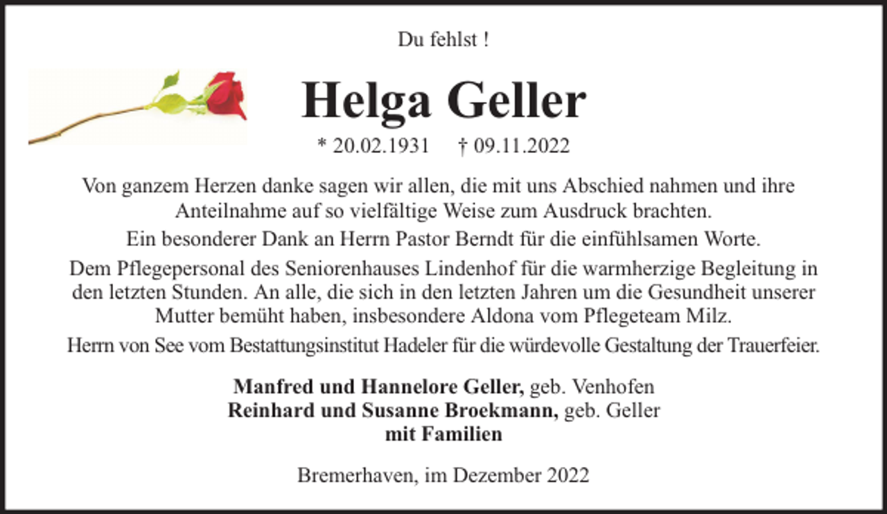 <p>Du fehlst !</p><p>Helga Geller<br />* 20.02.1931</p><p>† 09.11.2022</p><p>Von ganzem Herzen danke sagen wir allen, die mit uns Abschied nahmen und ihre<br />Anteilnahme auf so vielfältige Weise zum Ausdruck brachten.<br />Ein besonderer Dank an Herrn Pastor Berndt für die einfühlsamen Worte.<br />Dem Pflegepersonal des Seniorenhauses Lindenhof für die warmherzige Begleitung in<br />den letzten Stunden. An alle, die sich in den letzten Jahren um die Gesundheit unserer<br />Mutter bemüht haben, insbesondere Aldona vom Pflegeteam Milz.<br />Herrn von See vom Bestattungsinstitut Hadeler für die würdevolle Gestaltung der Trauerfeier.<br />Manfred und Hannelore Geller, geb. Venhofen<br />Reinhard und Susanne Broekmann, geb. Geller<br />mit Familien<br />Bremerhaven, im Dezember 2022</p>