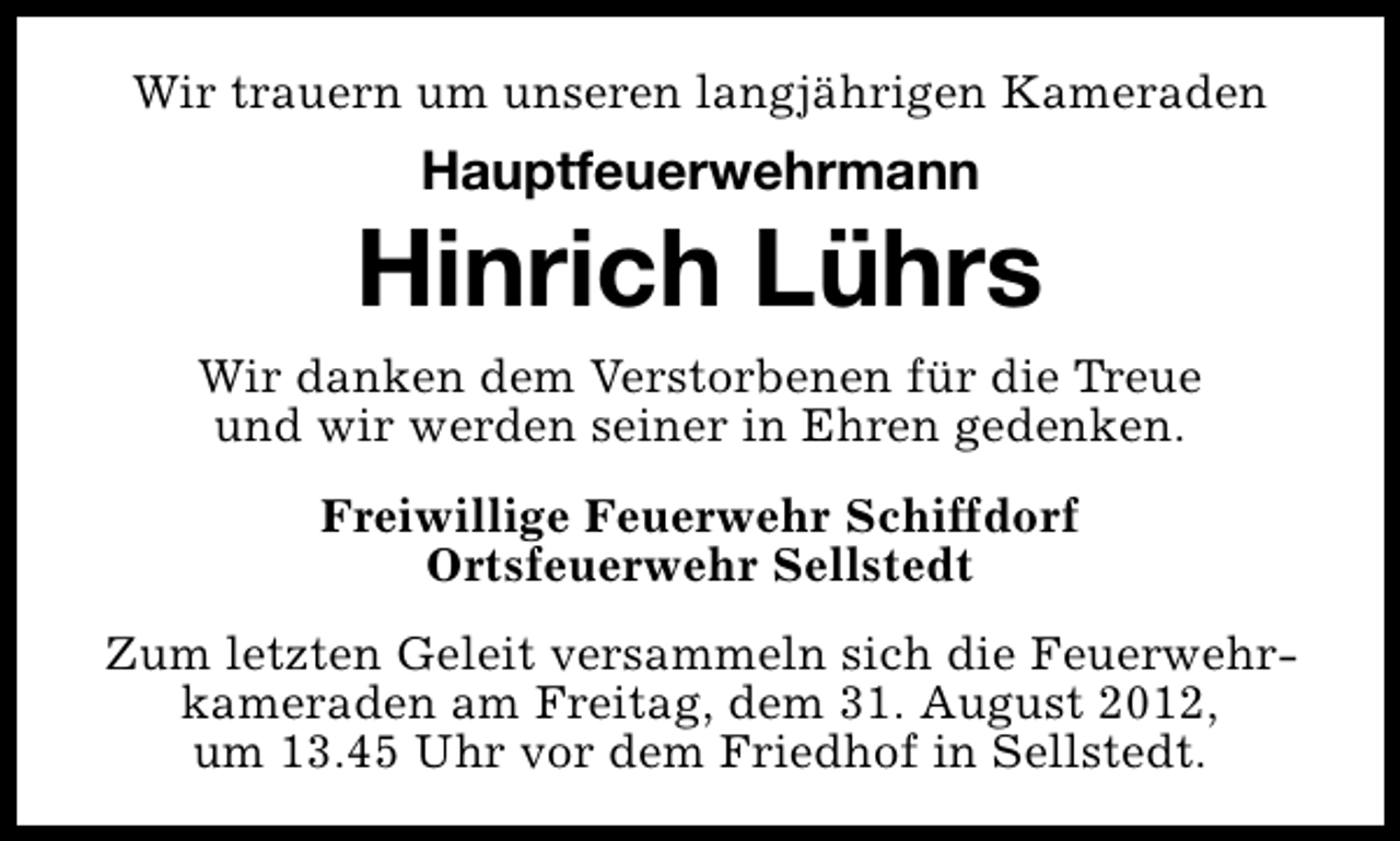 <p>Wir trauern um unseren langjährigen Kameraden</p><p>Hauptfeuerwehrmann</p><p>Hinrich Lührs<br />Wir danken dem Verstorbenen für die Treue<br />und wir werden seiner in Ehren gedenken.<br />Freiwillige Feuerwehr Schiffdorf<br />Ortsfeuerwehr Sellstedt<br />Zum letzten Geleit versammeln sich die Feuerwehrkameraden am Freitag, dem 31. August 2012,<br />um 13.45 Uhr vor dem Friedhof in Sellstedt.</p>