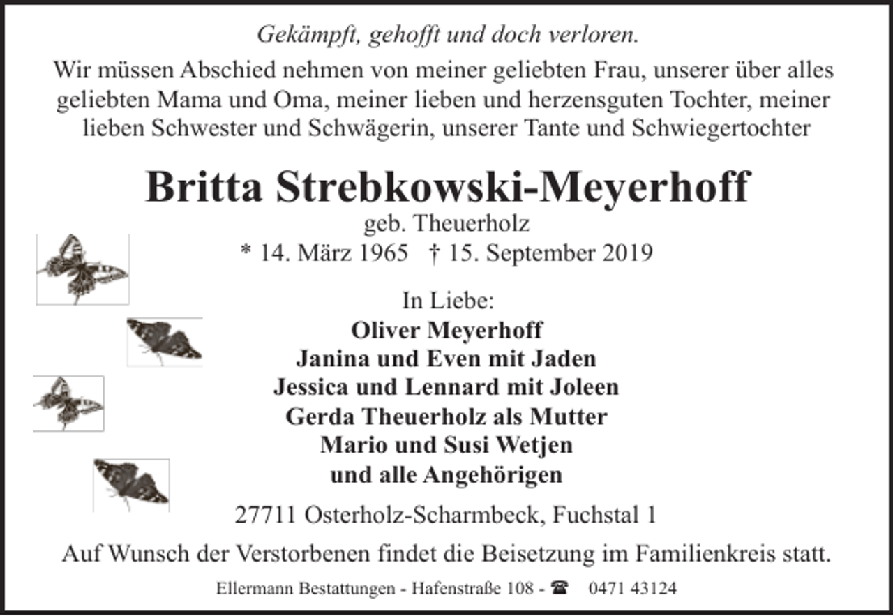 <p>Gekämpft, gehofft und doch verloren.<br />Wir müssen Abschied nehmen von meiner geliebten Frau, unserer über alles<br />geliebten Mama und Oma, meiner lieben und herzensguten Tochter, meiner<br />lieben Schwester und Schwägerin, unserer Tante und Schwiegertochter</p><p>Britta Strebkowski-Meyerhoff<br />geb. Theuerholz<br />* 14. März 1965 † 15. September 2019<br />In Liebe:<br />Oliver Meyerhoff<br />Janina und Even mit Jaden<br />Jessica und Lennard mit Joleen<br />Gerda Theuerholz als Mutter<br />Mario und Susi Wetjen<br />und alle Angehörigen<br />27711 Osterholz-Scharmbeck, Fuchstal 1<br />Auf Wunsch der Verstorbenen findet die Beisetzung im Familienkreis statt.<br />Ellermann Bestattungen - Hafenstraße 108 - (</p><p>0471 43124</p>