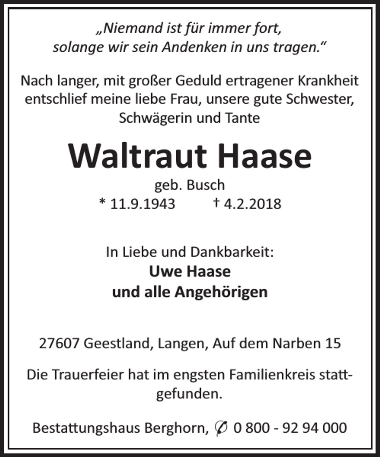 <p>„Niemand ist für immer fort,<br />solange wir sein Andenken in uns tragen.“<br />Nach langer, mit großer Geduld ertragener Krankheit<br />entschlief meine liebe Frau, unsere gute Schwester,<br />Schwägerin und Tante</p><p>Waltraut Haase<br />geb. Busch<br />* 11.9.1943<br />† 4.2.2018</p><p>In Liebe und Dankbarkeit:</p><p>Uwe Haase<br />und alle Angehörigen</p><p>27607 Geestland, Langen, Auf dem Narben 15<br />Die Trauerfeier hat im engsten Familienkreis sta gefunden.<br />Besta ungshaus Berghorn, * 0 800 - 92 94 000</p>