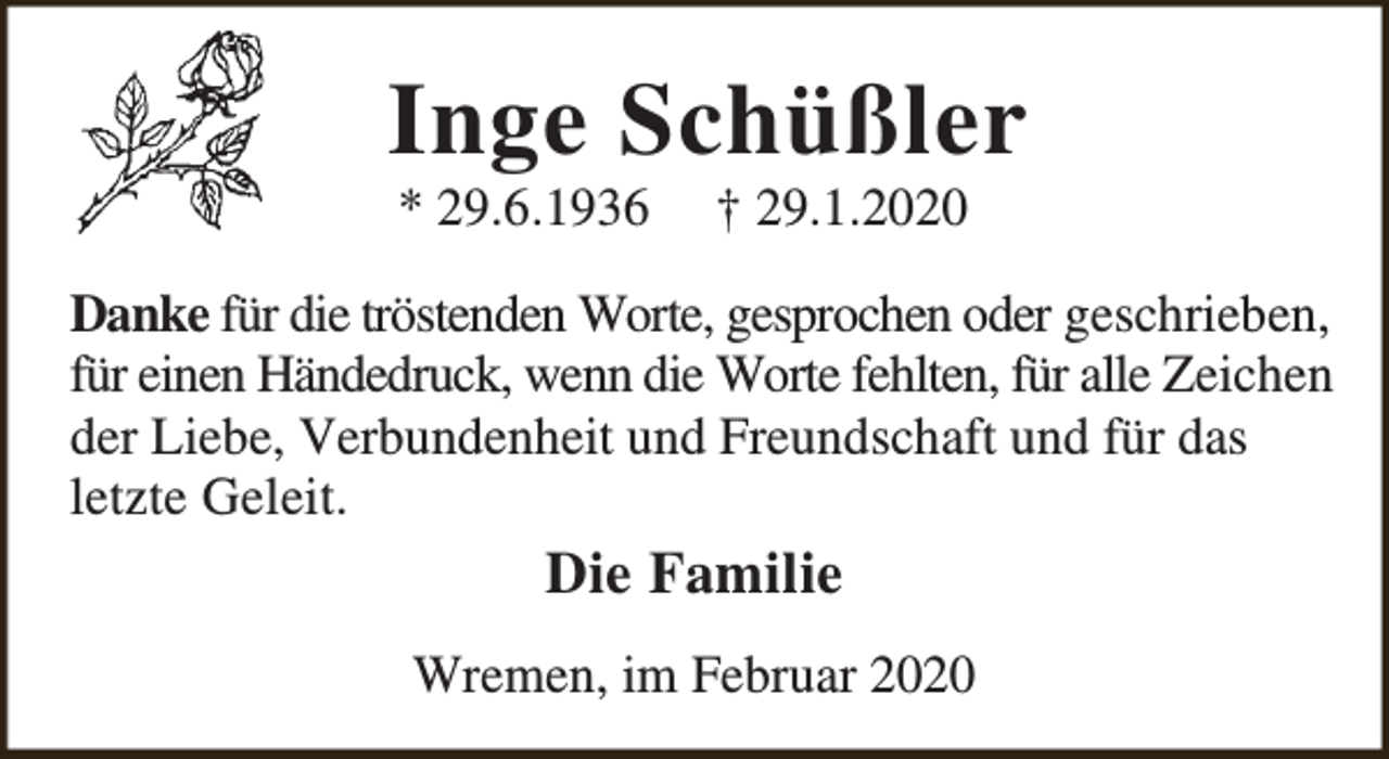 <p>Inge Schüßler<br />* 29.6.1936</p><p>† 29.1.2020</p><p>Danke für die tröstenden Worte, gesprochen oder geschrieben,<br />für einen Händedruck, wenn die Worte fehlten, für alle Zeichen<br />der Liebe, Verbundenheit und Freundschaft und für das<br />letzte Geleit.</p><p>Die Familie<br />Wremen, im Februar 2020</p>