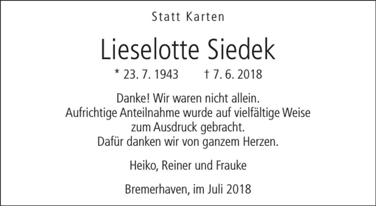 <p>Statt Karten</p><p>Lieselotte Siedek<br />* 23. 7. 1943</p><p>† 7. 6. 2018</p><p>Danke! Wir waren nicht allein.<br />Aufrichtige Anteilnahme wurde auf vielfältige Weise<br />zum Ausdruck gebracht.<br />Dafür danken wir von ganzem Herzen.<br />Heiko, Reiner und Frauke<br />Bremerhaven, im Juli 2018</p>