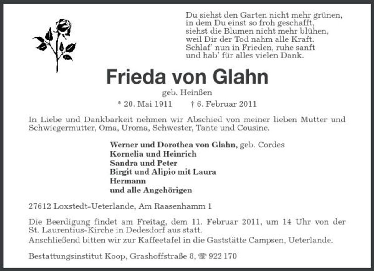<p>Du siehst den Garten nicht mehr grünen, in dem Du einst so froh geschafft, siehst die Blumen nicht mehr blühen, weil Dir der Tod nahm alle Kraft. Schlaf’ nun in Frieden, ruhe sanft und hab’ für alles vielen Dank.</p><p>Frieda von Glahn<br />geb. Heinßen * 20. Mai 1911 † 6. Februar 2011 In Liebe und Dankbarkeit nehmen wir Abschied von meiner lieben Mutter und Schwiegermutter, Oma, Uroma, Schwester, Tante und Cousine. Werner und Dorothea von Glahn, geb. Cordes Kornelia und Heinrich Sandra und Peter Birgit und Alipio mit Laura Hermann und alle Angehörigen 27612 Loxstedt-Ueterlande, Am Raasenhamm 1 Die Beerdigung findet am Freitag, dem 11. Februar 2011, um 14 Uhr von der St. Laurentius-Kirche in Dedesdorf aus statt. Anschließend bitten wir zur Kaffeetafel in die Gaststätte Campsen, Ueterlande. Bestattungsinstitut Koop, Grashoffstraße 8, 922 170</p>