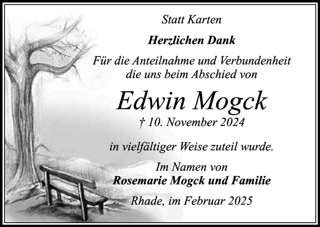 <p>Statt Karten<br />Herzlichen Dank<br />Für die Anteilnahme und Verbundenheit<br />die uns beim Abschied von</p><p>Edwin Mogck<br />† 10. November 2024</p><p>in vielfältiger Weise zuteil wurde.<br />Im Namen von<br />Rosemarie Mogck und Familie<br />Rhade, im Februar 2025</p>