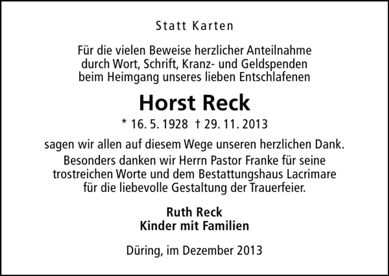 <p>Statt Karten<br />Für die vielen Beweise herzlicher Anteilnahme<br />durch Wort, Schrift, Kranz- und Geldspenden<br />beim Heimgang unseres lieben Entschlafenen</p><p>Horst Reck</p><p>* 16. 5. 1928 † 29. 11. 2013<br />sagen wir allen auf diesem Wege unseren herzlichen Dank.<br />Besonders danken wir Herrn Pastor Franke für seine<br />trostreichen Worte und dem Bestattungshaus Lacrimare<br />für die liebevolle Gestaltung der Trauerfeier.<br />Ruth Reck<br />Kinder mit Familien<br />Düring, im Dezember 2013</p>