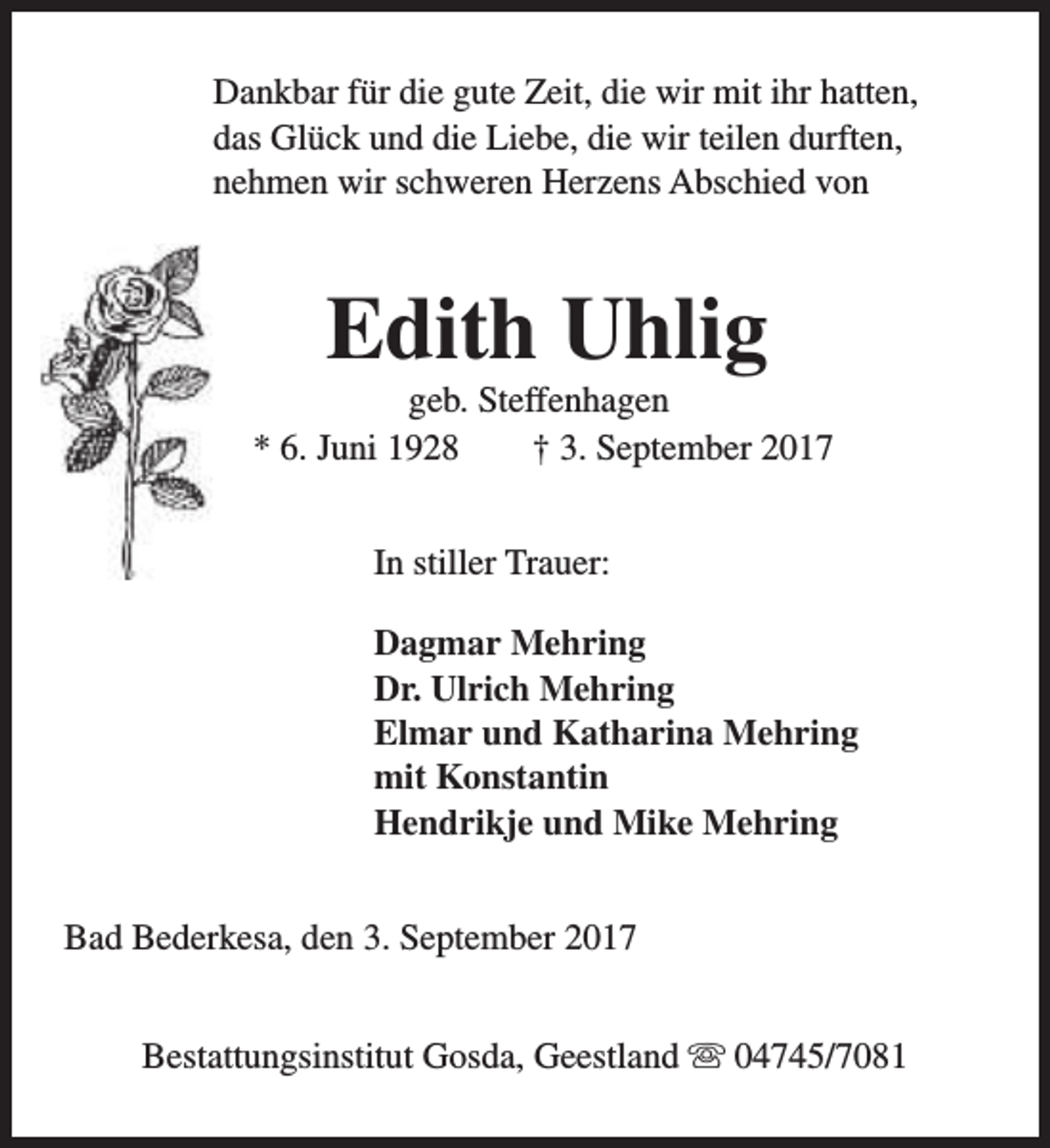 <p>Dankbar für die gute Zeit, die wir mit ihr hatten,<br />das Glück und die Liebe, die wir teilen durften,<br />nehmen wir schweren Herzens Abschied von</p><p>Edith Uhlig</p><p>geb. Steffenhagen<br />* 6. Juni 1928<br />† 3. September 2017<br />In stiller Trauer:<br />Dagmar Mehring<br />Dr. Ulrich Mehring<br />Elmar und Katharina Mehring<br />mit Konstantin<br />Hendrikje und Mike Mehring<br />Bad Bederkesa, den 3. September 2017<br />Bestattungsinstitut Gosda, Geestland s 04745/7081</p>