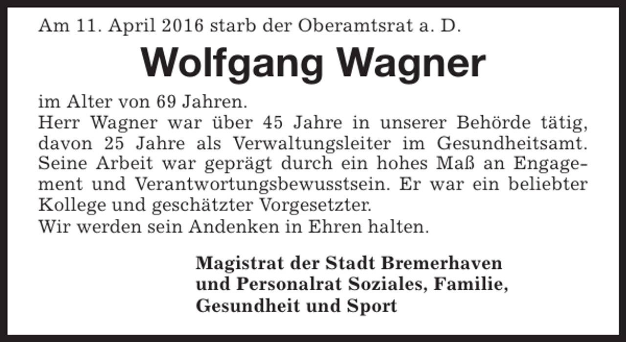 <p>Am 11. April 2016 starb der Oberamtsrat a. D.</p><p>Wolfgang Wagner</p><p>im Alter von 69 Jahren.<br />Herr Wagner war über 45 Jahre in unserer Behörde tätig,<br />davon 25 Jahre als Verwaltungsleiter im Gesundheitsamt.<br />Seine Arbeit war geprägt durch ein hohes Maß an Engagement und Verantwortungsbewusstsein. Er war ein beliebter<br />Kollege und geschätzter Vorgesetzter.<br />Wir werden sein Andenken in Ehren halten.<br />Magistrat der Stadt Bremerhaven<br />und Personalrat Soziales, Familie,<br />Gesundheit und Sport</p>