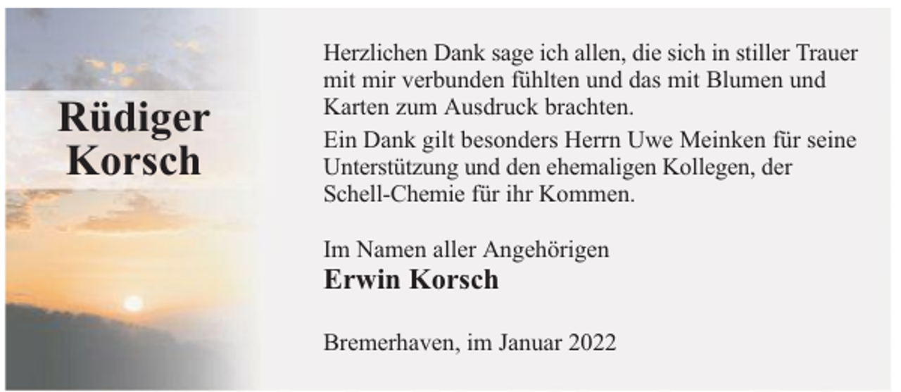 <p>Rüdiger<br />Korsch</p>
<p>Herzlichen Dank sage ich allen, die sich in stiller Trauer<br />mit mir verbunden fühlten und das mit Blumen und<br />Karten zum Ausdruck brachten.<br />Ein Dank gilt besonders Herrn Uwe Meinken für seine<br />Unterstützung und den ehemaligen Kollegen, der<br />Schell-Chemie für ihr Kommen.<br />Im Namen aller Angehörigen</p>
<p>Erwin Korsch</p>
<p>Bremerhaven, im Januar 2022</p>