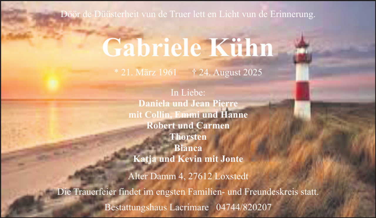 <p>Döör de Düüsterheit vun de Truer lett en Licht vun de Erinnerung.</p><p>Gabriele Kühn<br />* 21. März 1961</p><p>† 24. August 2025</p><p>In Liebe:<br />Daniela und Jean Pierre<br />mit Collin, Emmi und Hanne<br />Robert und Carmen<br />Thorsten<br />Bianca<br />Katja und Kevin mit Jonte<br />Alter Damm 4, 27612 Loxstedt<br />Die Trauerfeier findet im engsten Familien- und Freundeskreis statt.<br />Bestattungshaus Lacrimare 04744/820207</p>