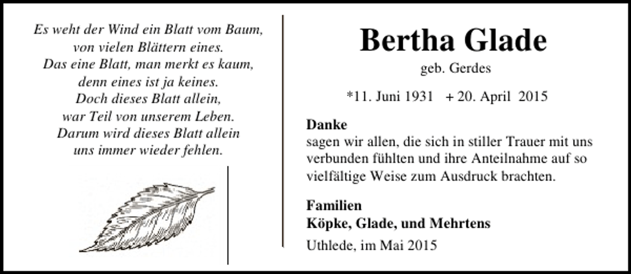 <p>Es weht der Wind ein Blatt vom Baum,<br />von vielen Blättern eines.<br />Das eine Blatt, man merkt es kaum,<br />denn eines ist ja keines.<br />Doch dieses Blatt allein,<br />war Teil von unserem Leben.<br />Darum wird dieses Blatt allein<br />uns immer wieder fehlen.</p><p>Bertha Glade<br />geb. Gerdes</p><p>*11. Juni 1931 + 20. April 2015<br />Danke<br />sagen wir allen, die sich in stiller Trauer mit uns<br />verbunden fühlten und ihre Anteilnahme auf so<br />vielfältige Weise zum Ausdruck brachten.<br />Familien<br />Köpke, Glade, und Mehrtens<br />Uthlede, im Mai 2015</p>