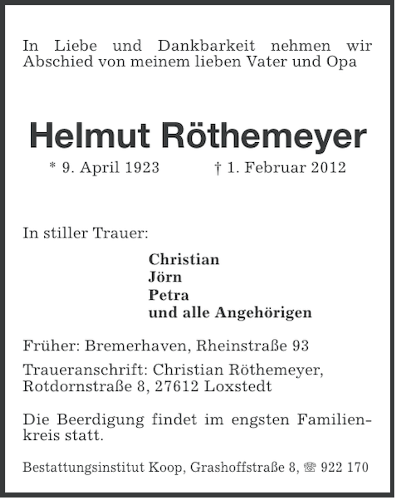 <p>In Liebe und Dankbarkeit nehmen wir<br />Abschied von meinem lieben Vater und Opa</p><p>Helmut Röthemeyer<br />* 9. April 1923</p><p>† 1. Februar 2012</p><p>In stiller Trauer:<br />Christian<br />Jörn<br />Petra<br />und alle Angehörigen<br />Früher: Bremerhaven, Rheinstraße 93<br />Traueranschrift: Christian Röthemeyer,<br />Rotdornstraße 8, 27612 Loxstedt<br />Die Beerdigung findet im engsten Familienkreis statt.<br />Bestattungsinstitut Koop, Grashoffstraße 8, 922 170</p>