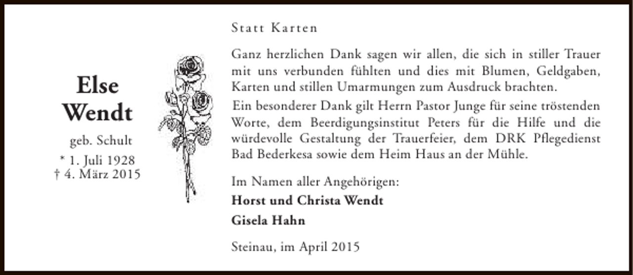 <p>St a t t K a r t e n</p><p>Else<br />Wendt<br />geb. Schult<br />* 1. Juli 1928<br />† 4. März 2015</p><p>Ganz herzlichen Dank sagen wir allen, die sich in stiller Trauer<br />mit uns verbunden fühlten und dies mit Blumen, Geldgaben,<br />Karten und stillen Umarmungen zum Ausdruck brachten.<br />Ein besonderer Dank gilt Herrn Pastor Junge für seine tröstenden<br />Worte, dem Beerdigungsinstitut Peters für die Hilfe und die<br />würdevolle Gestaltung der Trauerfeier, dem DRK Pflegedienst<br />Bad Bederkesa sowie dem Heim Haus an der Mühle.<br />Im Namen aller Angehörigen:<br />Horst und Christa Wendt<br />Gisela Hahn<br />Steinau, im April 2015</p>