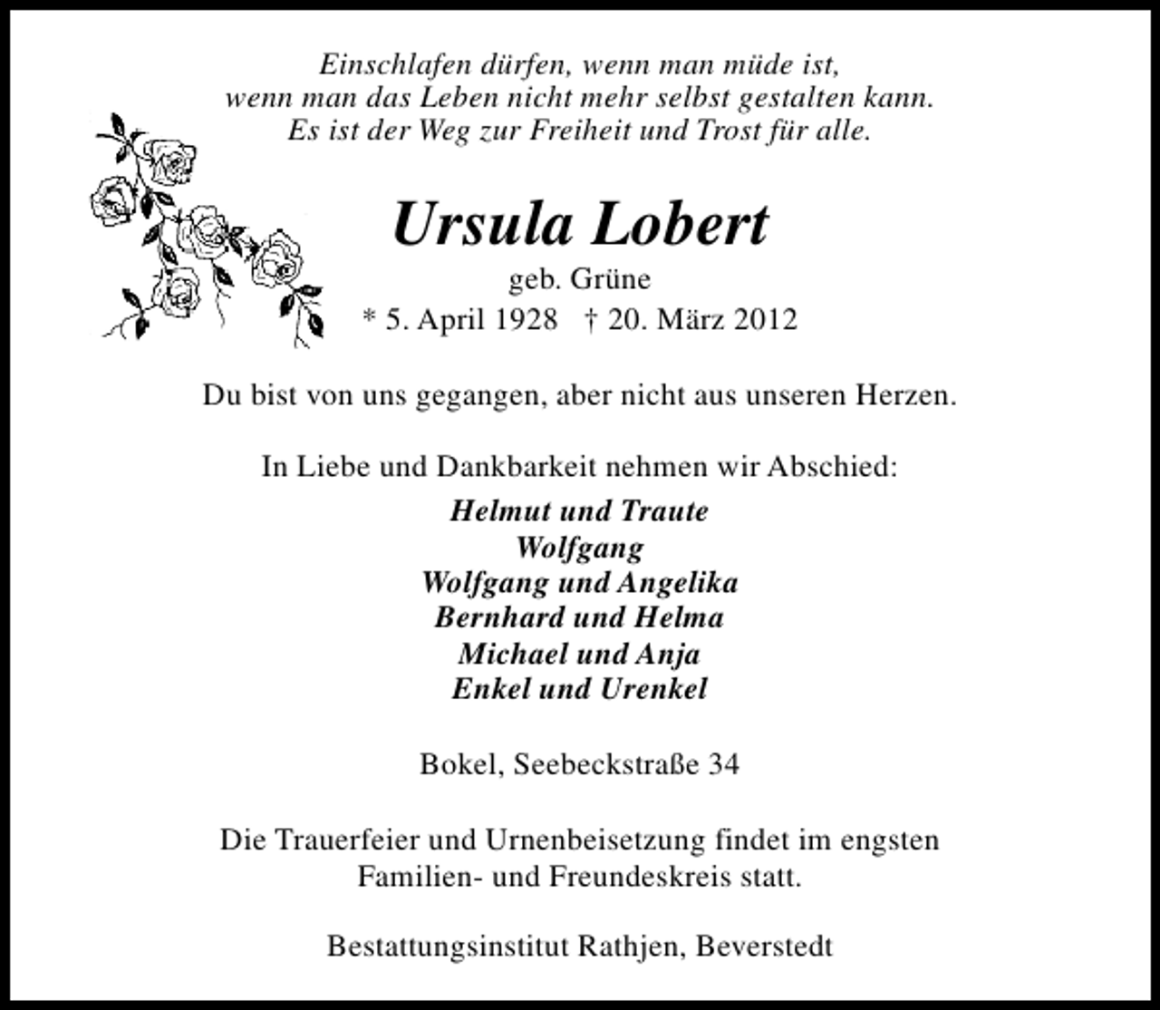 <p>Einschlafen dürfen, wenn man müde ist,<br />wenn man das Leben nicht mehr selbst gestalten kann.<br />Es ist der Weg zur Freiheit und Trost für alle.</p><p>Ursula Lobert</p><p>geb. Grüne<br />* 5. April 1928 † 20. März 2012<br />Du bist von uns gegangen, aber nicht aus unseren Herzen.<br />In Liebe und Dankbarkeit nehmen wir Abschied:<br />Helmut und Traute<br />Wolfgang<br />Wolfgang und Angelika<br />Bernhard und Helma<br />Michael und Anja<br />Enkel und Urenkel<br />Bokel, Seebeckstraße 34<br />Die Trauerfeier und Urnenbeisetzung findet im engsten<br />Familien- und Freundeskreis statt.<br />Bestattungsinstitut Rathjen, Beverstedt</p>