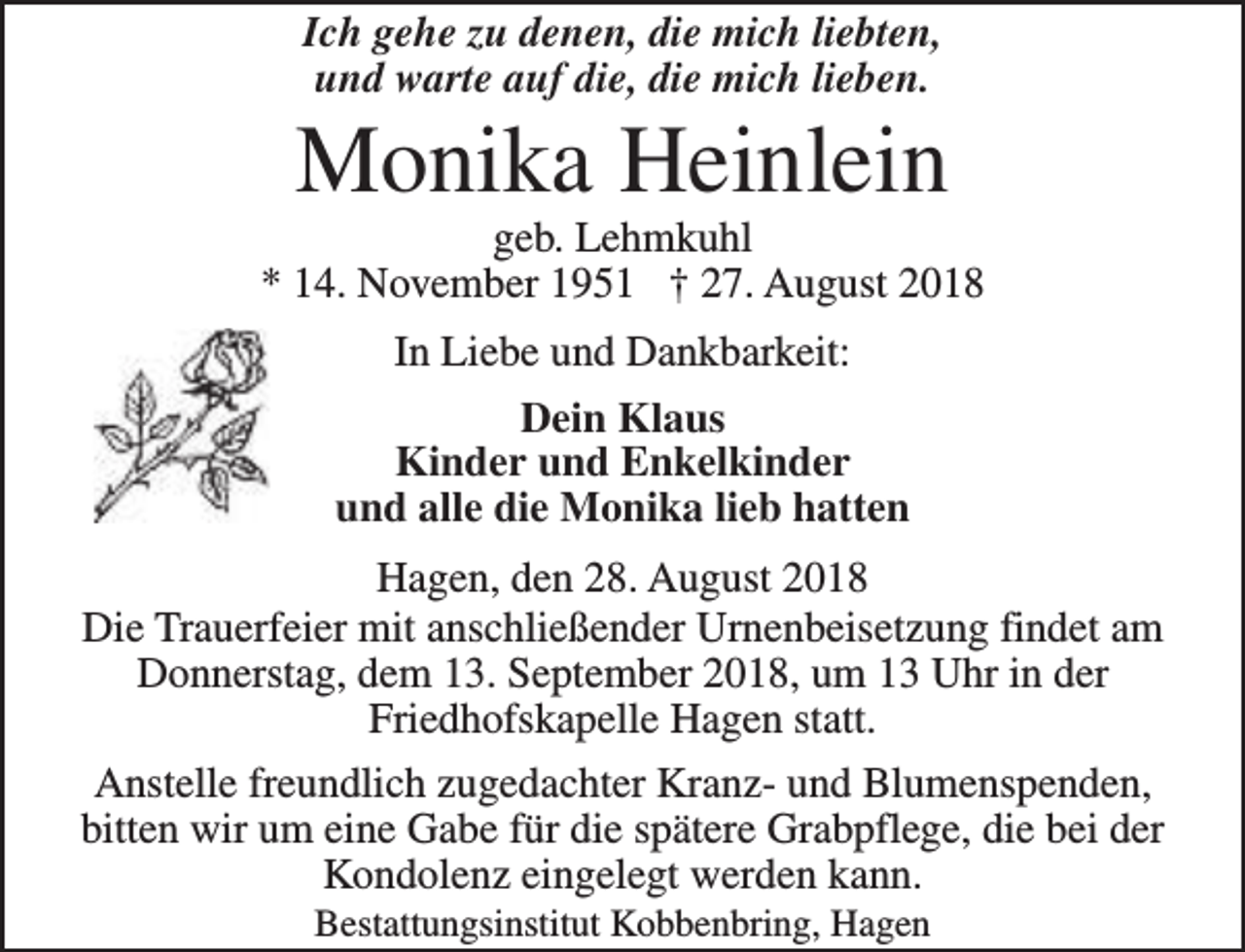 <p>Ich gehe zu denen, die mich liebten,<br />und warte auf die, die mich lieben.</p><p>Monika Heinlein</p><p>geb. Lehmkuhl<br />* 14. November 1951 † 27. August 2018<br />In Liebe und Dankbarkeit:<br />Dein Klaus<br />Kinder und Enkelkinder<br />und alle die Monika lieb hatten<br />Hagen, den 28. August 2018<br />Die Trauerfeier mit anschließender Urnenbeisetzung findet am<br />Donnerstag, dem 13. September 2018, um 13 Uhr in der<br />Friedhofskapelle Hagen statt.<br />Anstelle freundlich zugedachter Kranz- und Blumenspenden,<br />bitten wir um eine Gabe für die spätere Grabpflege, die bei der<br />Kondolenz eingelegt werden kann.<br />Bestattungsinstitut Kobbenbring, Hagen</p>