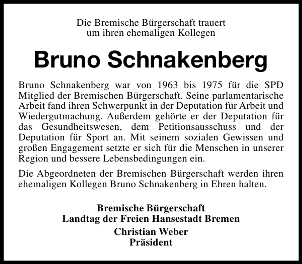 <p>Die Bremische Bürgerschaft trauert<br />um ihren ehemaligen Kollegen</p><p>Bruno Schnakenberg<br />Bruno Schnakenberg war von 1963 bis 1975 für die SPD<br />Mitglied der Bremischen Bürgerschaft. Seine parlamentarische<br />Arbeit fand ihren Schwerpunkt in der Deputation für Arbeit und<br />Wiedergutmachung. Außerdem gehörte er der Deputation für<br />das Gesundheitswesen, dem Petitionsausschuss und der<br />Deputation für Sport an. Mit seinem sozialen Gewissen und<br />großen Engagement setzte er sich für die Menschen in unserer<br />Region und bessere Lebensbedingungen ein.<br />Die Abgeordneten der Bremischen Bürgerschaft werden ihren<br />ehemaligen Kollegen Bruno Schnakenberg in Ehren halten.<br />Bremische Bürgerschaft<br />Landtag der Freien Hansestadt Bremen<br />Christian Weber<br />Präsident</p>