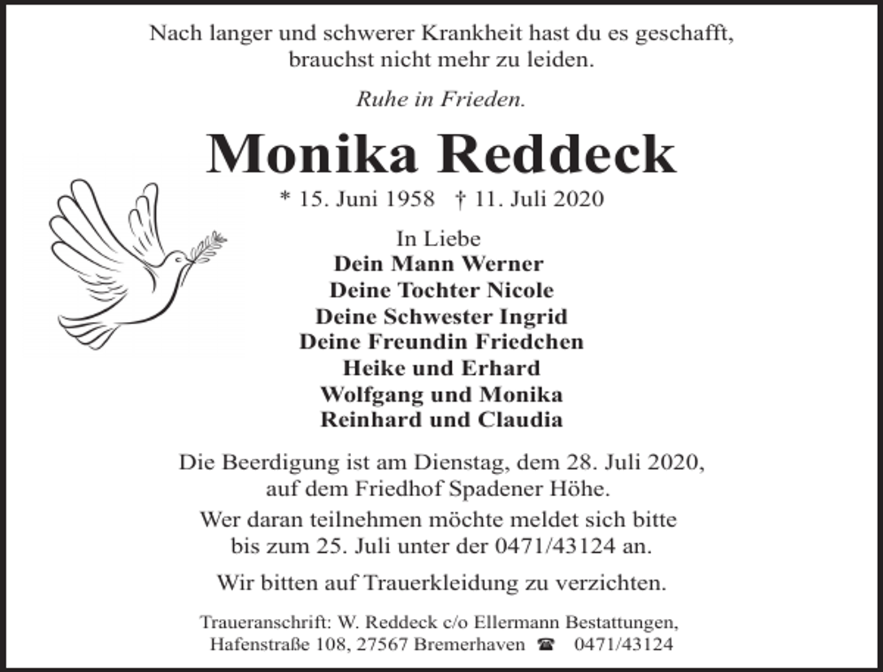 <p>Nach langer und schwerer Krankheit hast du es geschafft,<br />brauchst nicht mehr zu leiden.<br />Ruhe in Frieden.</p><p>Monika Reddeck<br />* 15. Juni 1958 † 11. Juli 2020<br />In Liebe<br />Dein Mann Werner<br />Deine Tochter Nicole<br />Deine Schwester Ingrid<br />Deine Freundin Friedchen<br />Heike und Erhard<br />Wolfgang und Monika<br />Reinhard und Claudia<br />Die Beerdigung ist am Dienstag, dem 28. Juli 2020,<br />auf dem Friedhof Spadener Höhe.<br />Wer daran teilnehmen möchte meldet sich bitte<br />bis zum 25. Juli unter der 0471/43124 an.<br />Wir bitten auf Trauerkleidung zu verzichten.<br />Traueranschrift: W. Reddeck c/o Ellermann Bestattungen,<br />Hafenstraße 108, 27567 Bremerhaven ( 0471/43124</p>