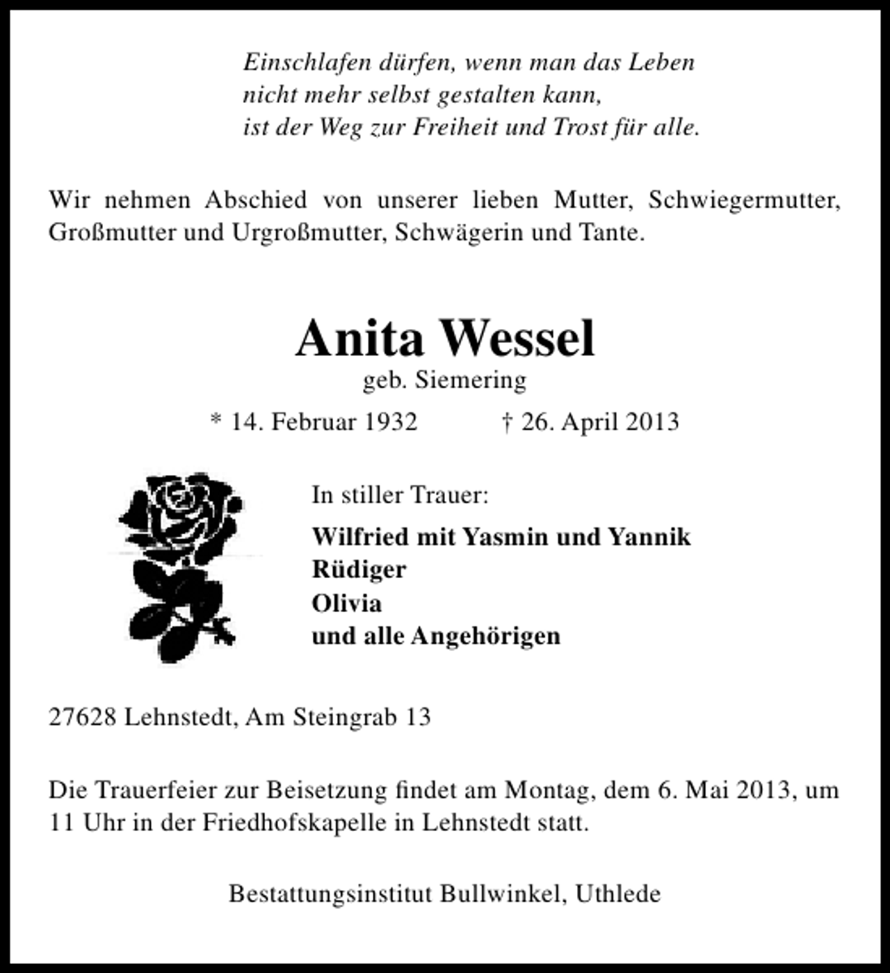 <p>Einschlafen dürfen, wenn man das Leben<br />nicht mehr selbst gestalten kann,<br />ist der Weg zur Freiheit und Trost für alle.<br />Wir nehmen Abschied von unserer lieben Mutter, Schwiegermutter,<br />Großmutter und Urgroßmutter, Schwägerin und Tante.</p><p>Anita Wessel<br />geb. Siemering</p><p>* 14. Februar 1932</p><p>† 26. April 2013</p><p>In stiller Trauer:<br />Wilfried mit Yasmin und Yannik<br />Rüdiger<br />Olivia<br />und alle Angehörigen<br />27628 Lehnstedt, Am Steingrab 13<br />Die Trauerfeier zur Beisetzung ﬁndet am Montag, dem 6. Mai 2013, um<br />11 Uhr in der Friedhofskapelle in Lehnstedt statt.<br />Bestattungsinstitut Bullwinkel, Uthlede</p>