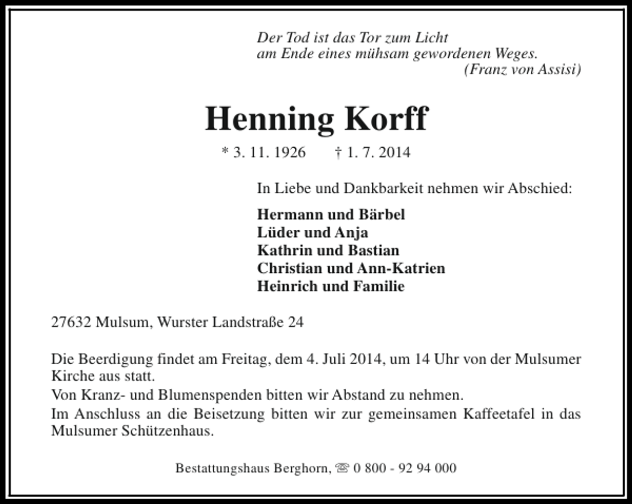 <p>Der Tod ist das Tor zum Licht<br />am Ende eines mühsam gewordenen Weges.<br />(Franz von Assisi)</p><p>Henning Korff<br />* 3. 11. 1926</p><p>† 1. 7. 2014</p><p>In Liebe und Dankbarkeit nehmen wir Abschied:<br />Hermann und Bärbel<br />Lüder und Anja<br />Kathrin und Bastian<br />Christian und Ann-Katrien<br />Heinrich und Familie<br />27632 Mulsum, Wurster Landstraße 24<br />Die Beerdigung findet am Freitag, dem 4. Juli 2014, um 14 Uhr von der Mulsumer<br />Kirche aus statt.<br />Von Kranz- und Blumenspenden bitten wir Abstand zu nehmen.<br />Im Anschluss an die Beisetzung bitten wir zur gemeinsamen Kaffeetafel in das<br />Mulsumer Schützenhaus.<br />Bestattungshaus Berghorn, s 0 800 - 92 94 000</p>