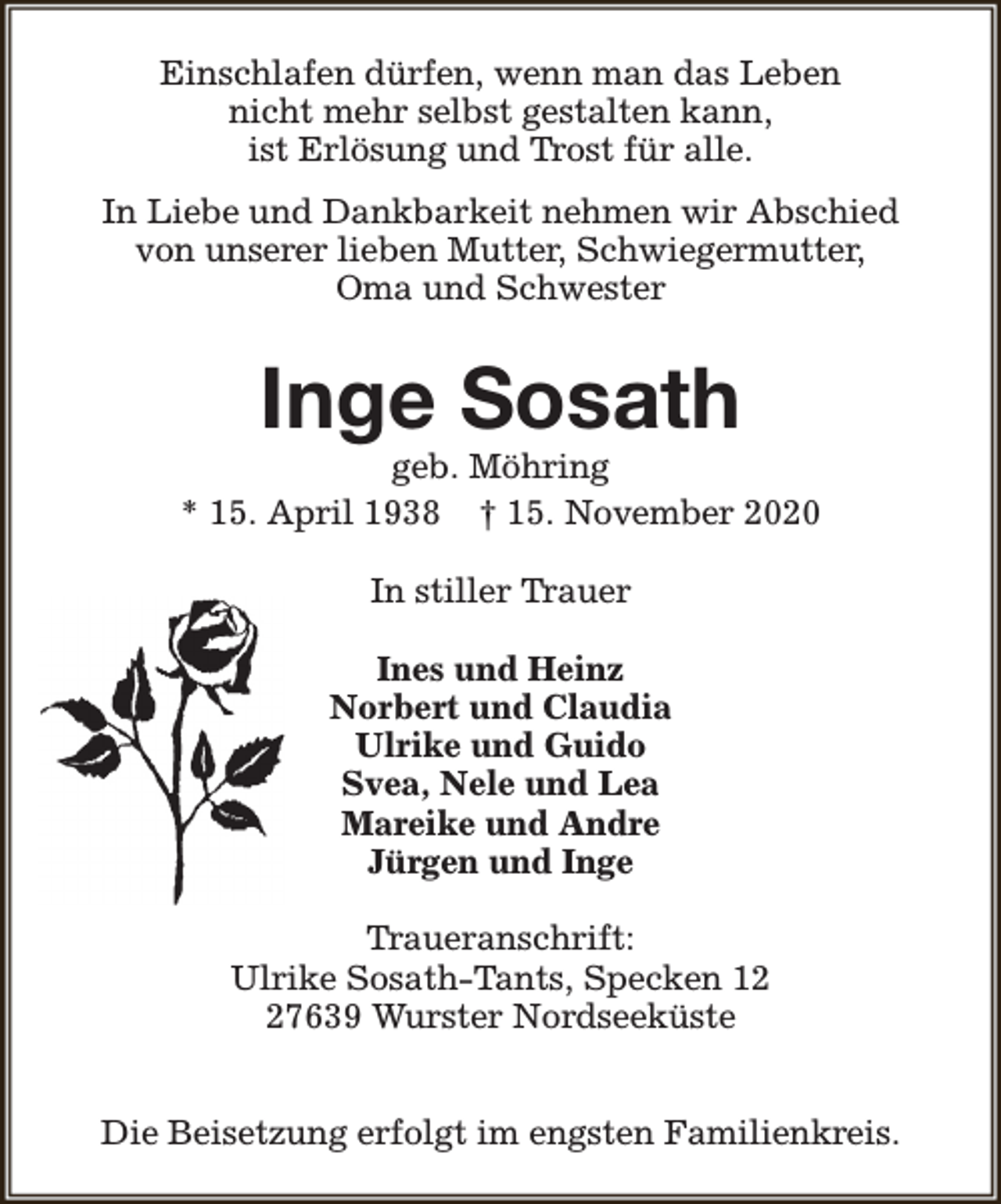 <p>Einschlafen dürfen, wenn man das Leben<br />nicht mehr selbst gestalten kann,<br />ist Erlösung und Trost für alle.<br />In Liebe und Dankbarkeit nehmen wir Abschied<br />von unserer lieben Mutter, Schwiegermutter,<br />Oma und Schwester</p><p>Inge Sosath</p><p>geb. Möhring<br />* 15. April 1938 † 15. November 2020<br />In stiller Trauer<br />Ines und Heinz<br />Norbert und Claudia<br />Ulrike und Guido<br />Svea, Nele und Lea<br />Mareike und Andre<br />Jürgen und Inge<br />Traueranschrift:<br />Ulrike Sosath-Tants, Specken 17639 Wurster Nordseeküste<br />Die Beisetzung erfolgt im engsten Familienkreis.</p>