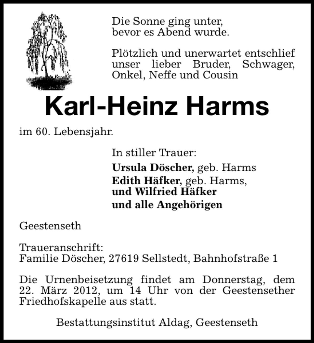 <p>Die Sonne ging unter,<br />bevor es Abend wurde.<br />Plötzlich und unerwartet entschlief<br />unser lieber Bruder, Schwager,<br />Onkel, Neffe und Cousin</p>
<p>Karl-Heinz Harms<br />im 60. Lebensjahr.<br />In stiller Trauer:<br />Ursula Döscher, geb. Harms<br />Edith Häfker, geb. Harms,<br />und Wilfried Häfker<br />und alle Angehörigen<br />Geestenseth<br />Traueranschrift:<br />Familie Döscher, 27619 Sellstedt, Bahnhofstraße 1<br />Die Urnenbeisetzung findet am Donnerstag, dem<br />22. März 2012, um 14 Uhr von der Geestensether<br />Friedhofskapelle aus statt.<br />Bestattungsinstitut Aldag, Geestenseth</p>