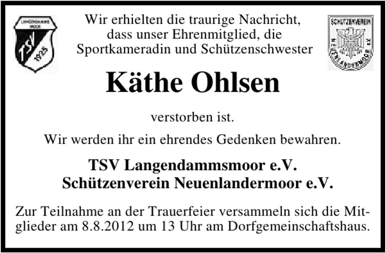 <p>Wir erhielten die traurige Nachricht,<br />dass unser Ehrenmitglied, die<br />Sportkameradin und Schützenschwester</p><p>Käthe Ohlsen<br />verstorben ist.<br />Wir werden ihr ein ehrendes Gedenken bewahren.</p><p>TSV Langendammsmoor e.V.<br />Schützenverein Neuenlandermoor e.V.<br />Zur Teilnahme an der Trauerfeier versammeln sich die Mitglieder am 8.8.2012 um 13 Uhr am Dorfgemeinschaftshaus.</p>