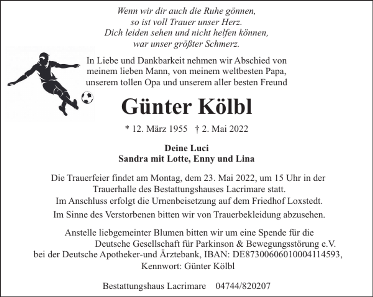 <p>Wenn wir dir auch die Ruhe gönnen,<br />so ist voll Trauer unser Herz.<br />Dich leiden sehen und nicht helfen können,<br />war unser größter Schmerz.<br />In Liebe und Dankbarkeit nehmen wir Abschied von<br />meinem lieben Mann, von meinem weltbesten Papa,<br />unserem tollen Opa und unserem aller besten Freund</p><p>Günter Kölbl<br />* 12. März 1955 † 2. Mai 2022<br />Deine Luci<br />Sandra mit Lotte, Enny und Lina<br />Die Trauerfeier findet am Montag, dem 23. Mai 2022, um 15 Uhr in der<br />Trauerhalle des Bestattungshauses Lacrimare statt.<br />Im Anschluss erfolgt die Urnenbeisetzung auf dem Friedhof Loxstedt.<br />Im Sinne des Verstorbenen bitten wir von Trauerbekleidung abzusehen.<br />Anstelle liebgemeinter Blumen bitten wir um eine Spende für die<br />Deutsche Gesellschaft für Parkinson &amp; Bewegungsstörung e.V.<br />bei der Deutsche Apotheker-und Ärztebank, IBAN: DE87300606010004114593,<br />Kennwort: Günter Kölbl<br />Bestattungshaus Lacrimare 04744/820207</p>