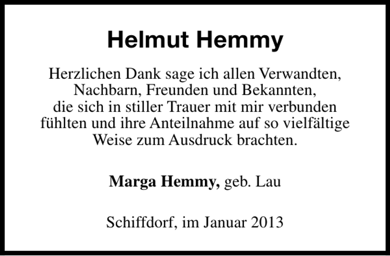 <p>Helmut Hemmy<br />Herzlichen Dank sage ich allen Verwandten,<br />Nachbarn, Freunden und Bekannten,<br />die sich in stiller Trauer mit mir verbunden<br />fühlten und ihre Anteilnahme auf so vielfältige<br />Weise zum Ausdruck brachten.<br />Marga Hemmy, geb. Lau<br />Schiffdorf, im Januar 2013</p>