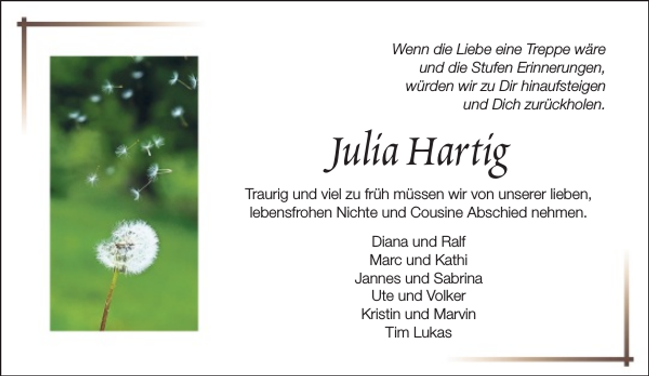 <p>Wenn die Liebe eine Treppe wäre<br />und die Stufen Erinnerungen,<br />würden wir zu Dir hinaufsteigen<br />und Dich zurückholen.</p><p>Julia Hartig</p><p>Traurig und viel zu früh müssen wir von unserer lieben,<br />lebensfrohen Nichte und Cousine Abschied nehmen.<br />Diana und Ralf<br />Marc und Kathi<br />Jannes und Sabrina<br />Ute und Volker<br />Kristin und Marvin<br />Tim Lukas</p>