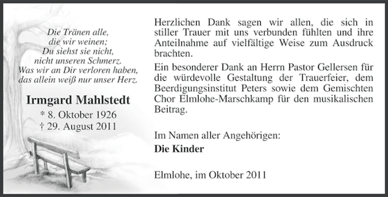<p>Die Tränen alle,<br />die wir weinen;<br />Du siehst sie nicht,<br />nicht unseren Schmerz.<br />Was wir an Dir verloren haben,<br />das allein weiß nur unser Herz.</p><p>Irmgard Mahlstedt<br />* 8. Oktober 1926<br />† 29. August 2011</p><p>Herzlichen Dank sagen wir allen, die sich in<br />stiller Trauer mit uns verbunden fühlten und ihre<br />Anteilnahme auf vielfältige Weise zum Ausdruck<br />brachten.<br />Ein besonderer Dank an Herrn Pastor Gellersen für<br />die würdevolle Gestaltung der Trauerfeier, dem<br />Beerdigungsinstitut Peters sowie dem Gemischten<br />Chor Elmlohe-Marschkamp für den musikalischen<br />Beitrag.<br />Im Namen aller Angehörigen:<br />Die Kinder<br />Elmlohe, im Oktober 2011</p>