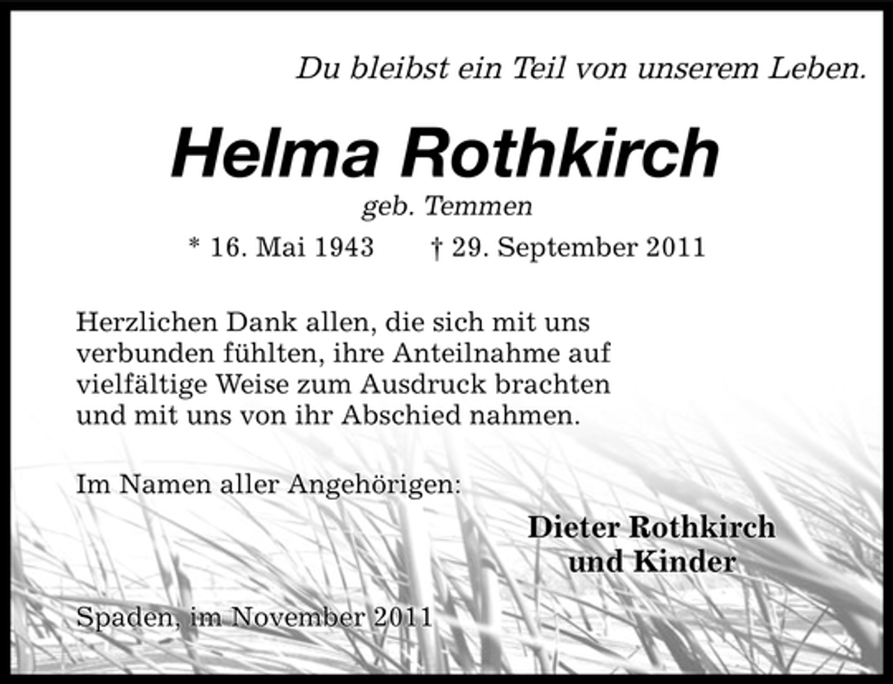 <p>Du bleibst ein Teil von unserem Leben.</p><p>Helma Rothkirch<br />geb. Temmen<br />* 16. Mai 1943<br />† 29. September 2011<br />Herzlichen Dank allen, die sich mit uns<br />verbunden fühlten, ihre Anteilnahme auf<br />vielfältige Weise zum Ausdruck brachten<br />und mit uns von ihr Abschied nahmen.<br />Im Namen aller Angehörigen:</p><p>Dieter Rothkirch<br />und Kinder<br />Spaden, im November 2011</p>