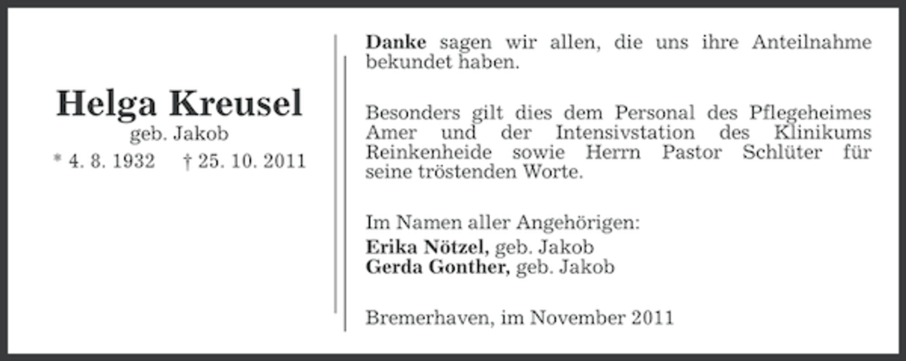 <p>Danke sagen wir allen, die uns ihre Anteilnahme<br />bekundet haben.</p><p>Helga Kreusel<br />geb. Jakob<br />* 4. 8. 1932 † 25. 10. 2011</p><p>Besonders gilt dies dem Personal des Pflegeheimes<br />Amer und der Intensivstation des Klinikums<br />Reinkenheide sowie Herrn Pastor Schlüter für<br />seine tröstenden Worte.<br />Im Namen aller Angehörigen:<br />Erika Nötzel, geb. Jakob<br />Gerda Gonther, geb. Jakob<br />Bremerhaven, im November 2011</p>