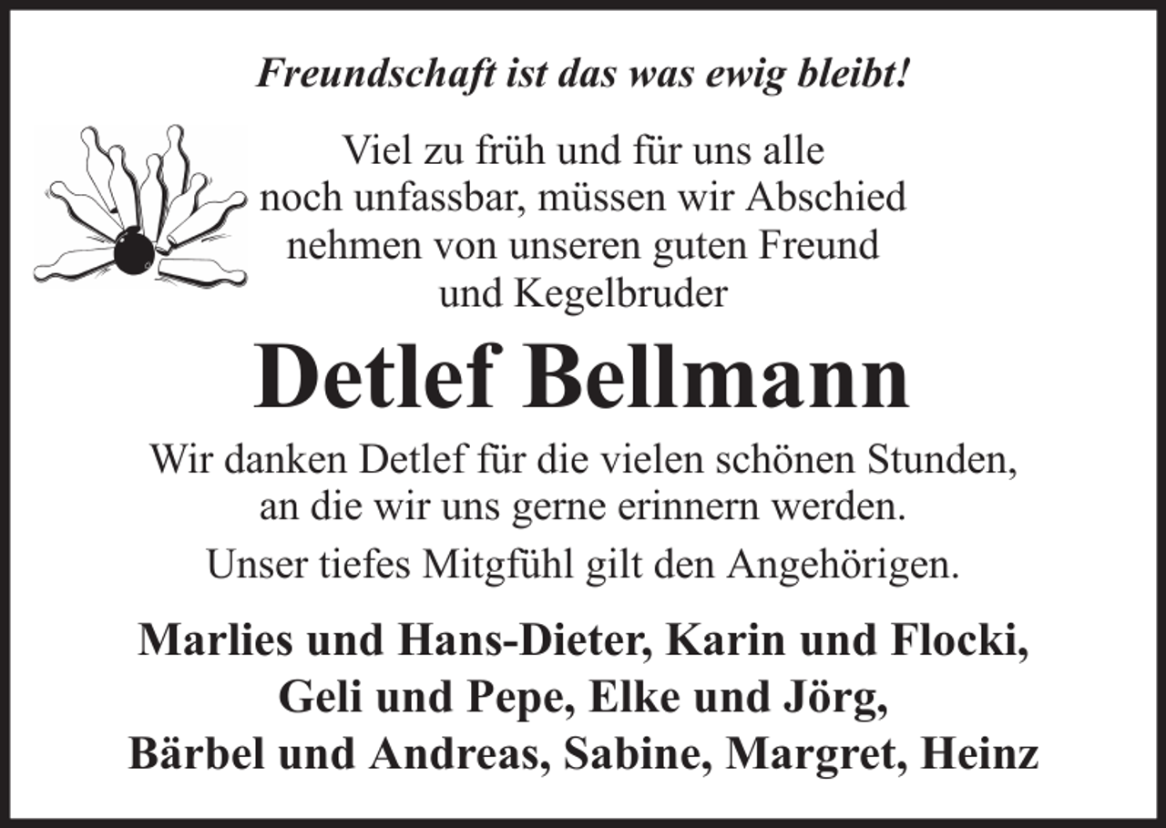 <p>Freundschaft ist das was ewig bleibt!<br />Viel zu früh und für uns alle<br />noch unfassbar, müssen wir Abschied<br />nehmen von unseren guten Freund<br />und Kegelbruder</p><p>Detlef Bellmann<br />Wir danken Detlef für die vielen schönen Stunden,<br />an die wir uns gerne erinnern werden.<br />Unser tiefes Mitgfühl gilt den Angehörigen.</p><p>Marlies und Hans-Dieter, Karin und Flocki,<br />Geli und Pepe, Elke und Jörg,<br />Bärbel und Andreas, Sabine, Margret, Heinz</p>