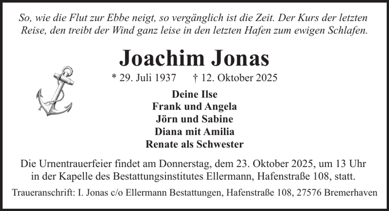 <p>So, wie die Flut zur Ebbe neigt, so vergänglich ist die Zeit. Der Kurs der letzten<br />Reise, den treibt der Wind ganz leise in den letzten Hafen zum ewigen Schlafen.</p><p>Joachim Jonas</p><p>* 29. Juli 1937<br />† 12. Oktober 2025<br />Deine Ilse<br />Frank und Angela<br />Jörn und Sabine<br />Diana mit Amilia<br />Renate als Schwester<br />Die Urnentrauerfeier findet am Donnerstag, dem 23. Oktober 2025, um 13 Uhr<br />in der Kapelle des Bestattungsinstitutes Ellermann, Hafenstraße 108, statt.<br />Traueranschrift: I. Jonas c/o Ellermann Bestattungen, Hafenstraße 108, 27576 Bremerhaven</p>