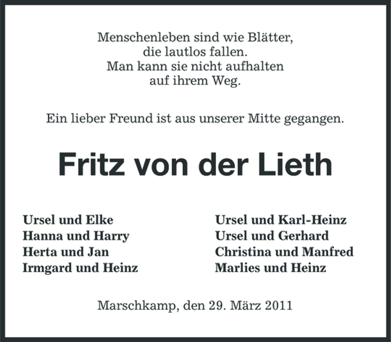<p>Menschenleben sind wie Blätter, die lautlos fallen. Man kann sie nicht aufhalten auf ihrem Weg. Ein lieber Freund ist aus unserer Mitte gegangen.</p><p>Fritz von der Lieth<br />Ursel und Elke Hanna und Harry Herta und Jan Irmgard und Heinz Ursel und Karl-Heinz Ursel und Gerhard Christina und Manfred Marlies und Heinz</p><p>Marschkamp, den 29. März 2011</p>