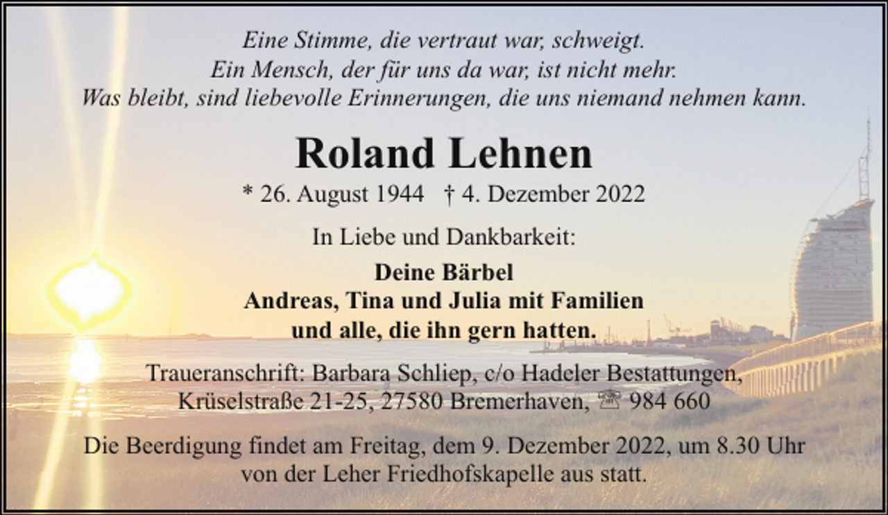 <p>Eine Stimme, die vertraut war, schweigt.<br />Ein Mensch, der für uns da war, ist nicht mehr.<br />Was bleibt, sind liebevolle Erinnerungen, die uns niemand nehmen kann.</p><p>Roland Lehnen</p><p>* 26. August 1944 † 4. Dezember 2022<br />In Liebe und Dankbarkeit:<br />Deine Bärbel<br />Andreas, Tina und Julia mit Familien<br />und alle, die ihn gern hatten.<br />Traueranschrift: Barbara Schliep, c/o Hadeler Bestattungen,<br />Krüselstraße 21-25, 27580 Bremerhaven, ' 984 660<br />Die Beerdigung findet am Freitag, dem 9. Dezember 2022, um 8.30 Uhr<br />von der Leher Friedhofskapelle aus statt.</p>