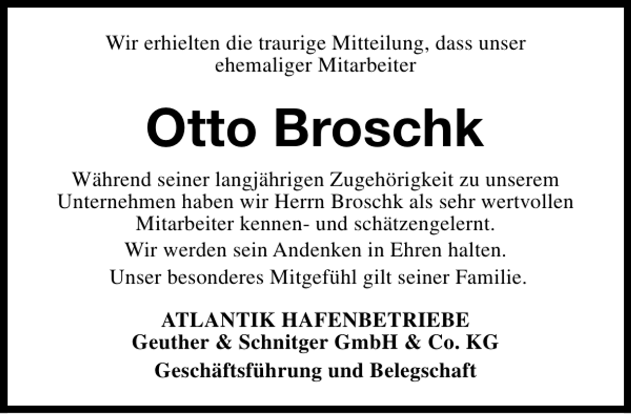 <p>Wir erhielten die traurige Mitteilung, dass unser<br />ehemaliger Mitarbeiter</p><p>Otto Broschk<br />Während seiner langjährigen Zugehörigkeit zu unserem<br />Unternehmen haben wir Herrn Broschk als sehr wertvollen<br />Mitarbeiter kennen- und schätzengelernt.<br />Wir werden sein Andenken in Ehren halten.<br />Unser besonderes Mitgefühl gilt seiner Familie.<br />ATLANTIK HAFENBETRIEBE<br />Geuther &amp; Schnitger GmbH &amp; Co. KG<br />Geschäftsführung und Belegschaft</p>