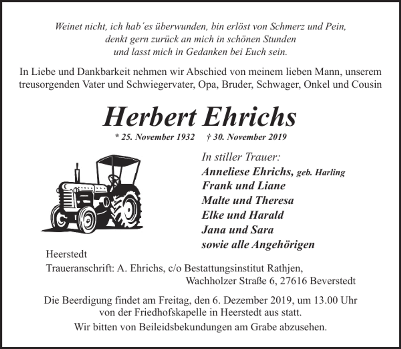 <p>Weinet nicht, ich hab´es überwunden, bin erlöst von Schmerz und Pein,<br />denkt gern zurück an mich in schönen Stunden<br />und lasst mich in Gedanken bei Euch sein.</p><p>In Liebe und Dankbarkeit nehmen wir Abschied von meinem lieben Mann, unserem<br />treusorgenden Vater und Schwiegervater, Opa, Bruder, Schwager, Onkel und Cousin</p><p>Herbert Ehrichs<br />* 25. November 1932</p><p>† 30. November 2019</p><p>In stiller Trauer:<br />Anneliese Ehrichs, geb. Harling<br />Frank und Liane<br />Malte und Theresa<br />Elke und Harald<br />Jana und Sara<br />sowie alle Angehörigen</p><p>Heerstedt<br />Traueranschrift: A. Ehrichs, c/o Bestattungsinstitut Rathjen,<br />Wachholzer Straße 6, 27616 Beverstedt<br />Die Beerdigung findet am Freitag, den 6. Dezember 2019, um 13.00 Uhr<br />von der Friedhofskapelle in Heerstedt aus statt.<br />Wir bitten von Beileidsbekundungen am Grabe abzusehen.</p>