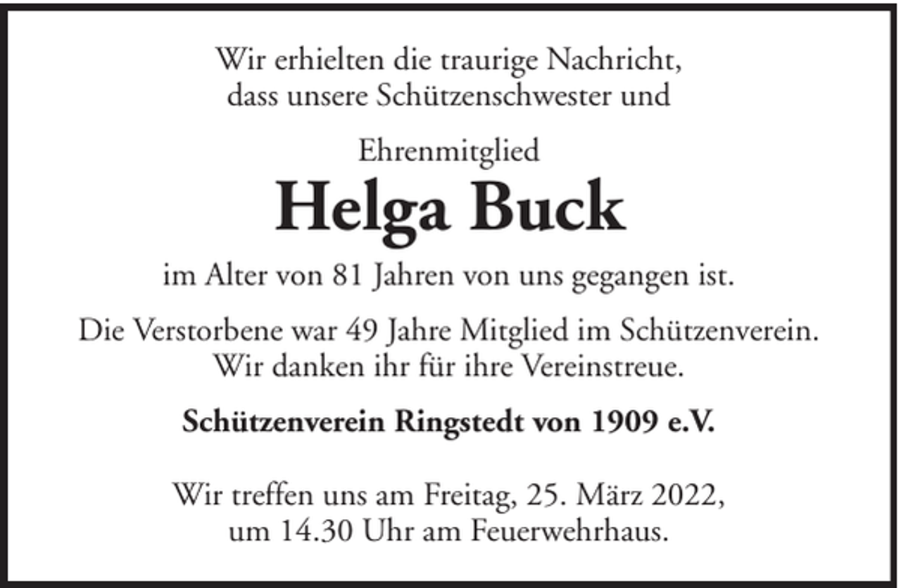 <p>Wir erhielten die traurige Nachricht,<br />dass unsere Schützenschwester und<br />Ehrenmitglied</p><p>Helga Buck<br />im Alter von 81 Jahren von uns gegangen ist.<br />Die Verstorbene war 49 Jahre Mitglied im Schützenverein.<br />Wir danken ihr für ihre Vereinstreue.<br />Schützenverein Ringstedt von 1909 e.V.<br />Wir treffen uns am Freitag, 25. März 2022,<br />um 14.30 Uhr am Feuerwehrhaus.</p>