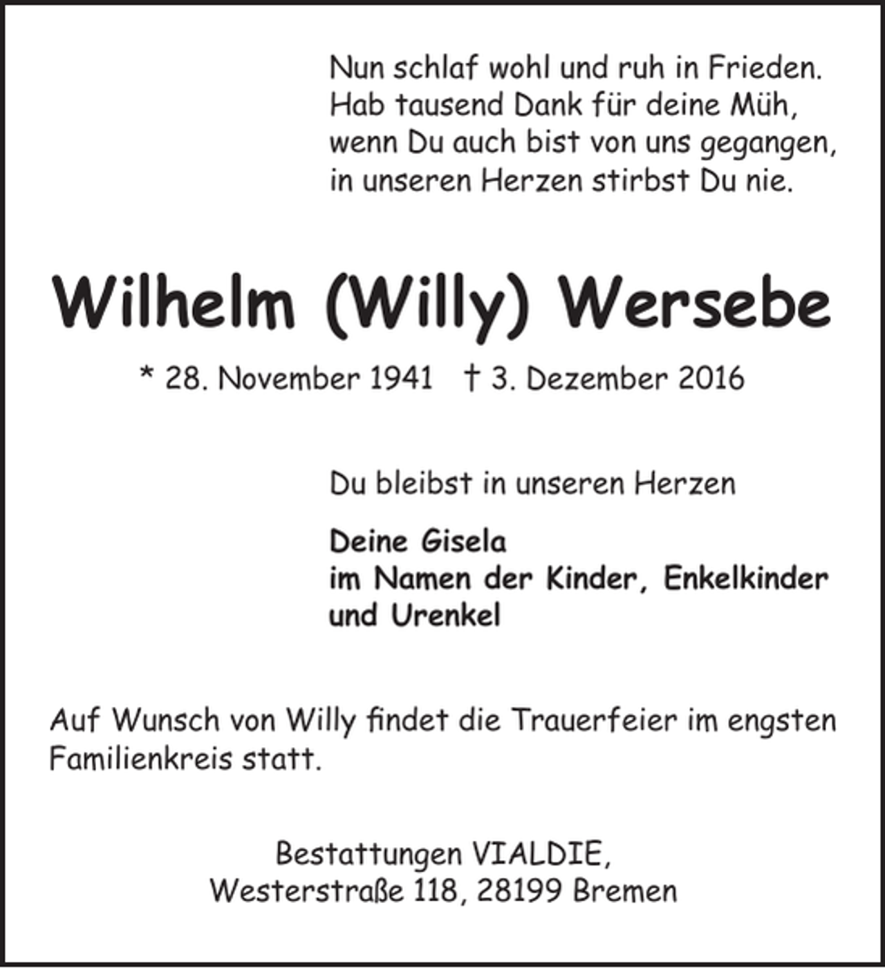 <p>Nun schlaf wohl und ruh in Frieden.<br />Hab tausend Dank für deine Müh,<br />wenn Du auch bist von uns gegangen,<br />in unseren Herzen stirbst Du nie.</p><p>Wilhelm (Willy) Wersebe<br />* 28. November 1941 † 3. Dezember 2016<br />Du bleibst in unseren Herzen<br />Deine Gisela<br />im Namen der Kinder, Enkelkinder<br />und Urenkel<br />Auf Wunsch von Willy findet die Trauerfeier im engsten<br />Familienkreis statt.<br />Bestattungen VIALDIE,<br />Westerstraße 118, 28199 Bremen</p>