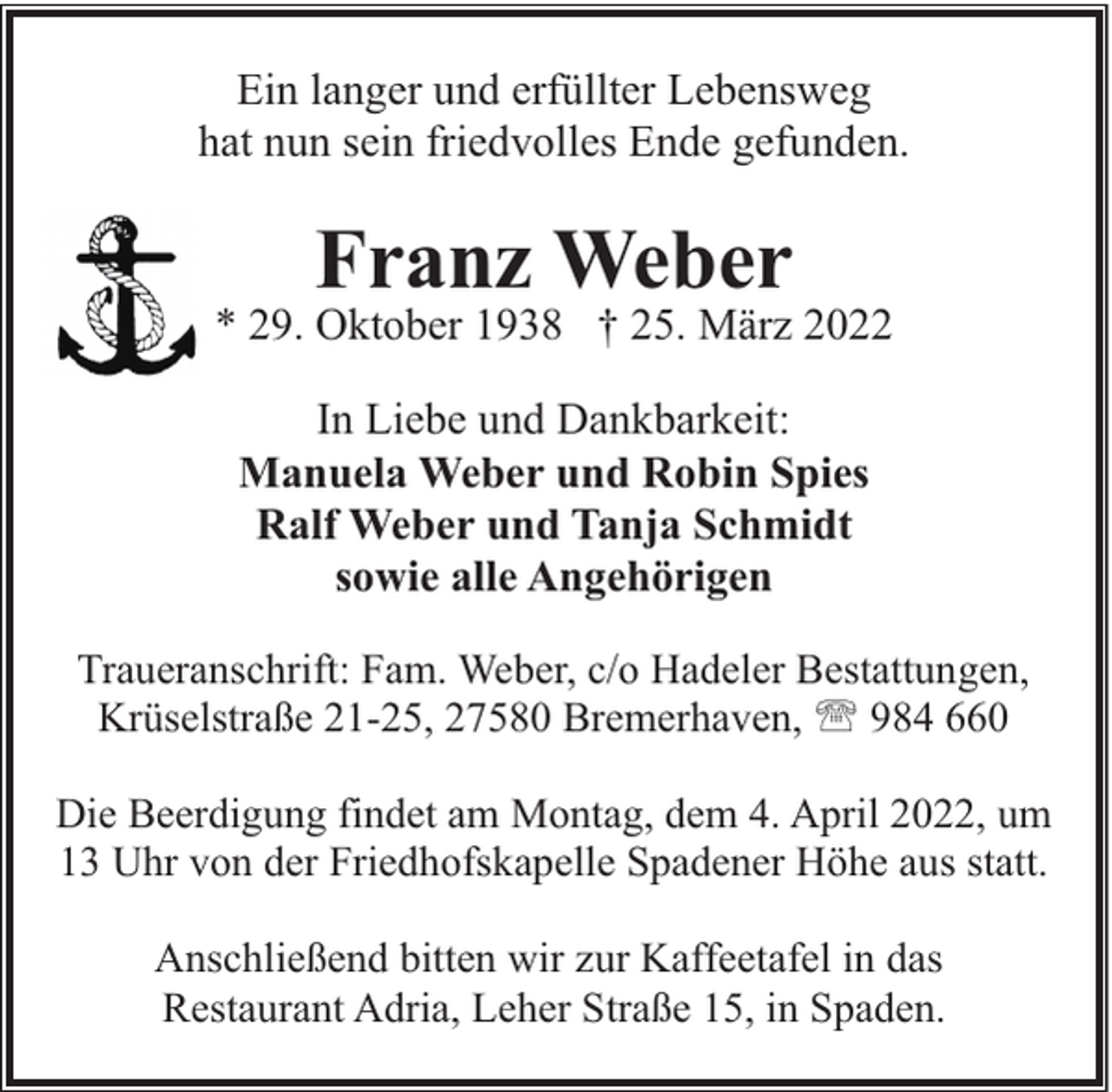 <p>Ein langer und erfüllter Lebensweg<br />hat nun sein friedvolles Ende gefunden.</p><p>Franz Weber</p><p>* 29. Oktober 1938 † 25. März 2022<br />In Liebe und Dankbarkeit:<br />Manuela Weber und Robin Spies<br />Ralf Weber und Tanja Schmidt<br />sowie alle Angehörigen<br />Traueranschrift: Fam. Weber, c/o Hadeler Bestattungen,<br />Krüselstraße 21-25, 27580 Bremerhaven, ' 984 660<br />Die Beerdigung findet am Montag, dem 4. April 2022, um<br />13 Uhr von der Friedhofskapelle Spadener Höhe aus statt.<br />Anschließend bitten wir zur Kaffeetafel in das<br />Restaurant Adria, Leher Straße 15, in Spaden.</p>