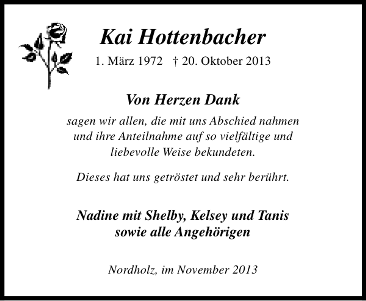 <p>Kai Hottenbacher<br />1. März 1972 † 20. Oktober 2013</p><p>Von Herzen Dank<br />sagen wir allen, die mit uns Abschied nahmen<br />und ihre Anteilnahme auf so vielfältige und<br />liebevolle Weise bekundeten.<br />Dieses hat uns getröstet und sehr berührt.</p><p>Nadine mit Shelby, Kelsey und Tanis<br />sowie alle Angehörigen<br />Nordholz, im November 2013</p>