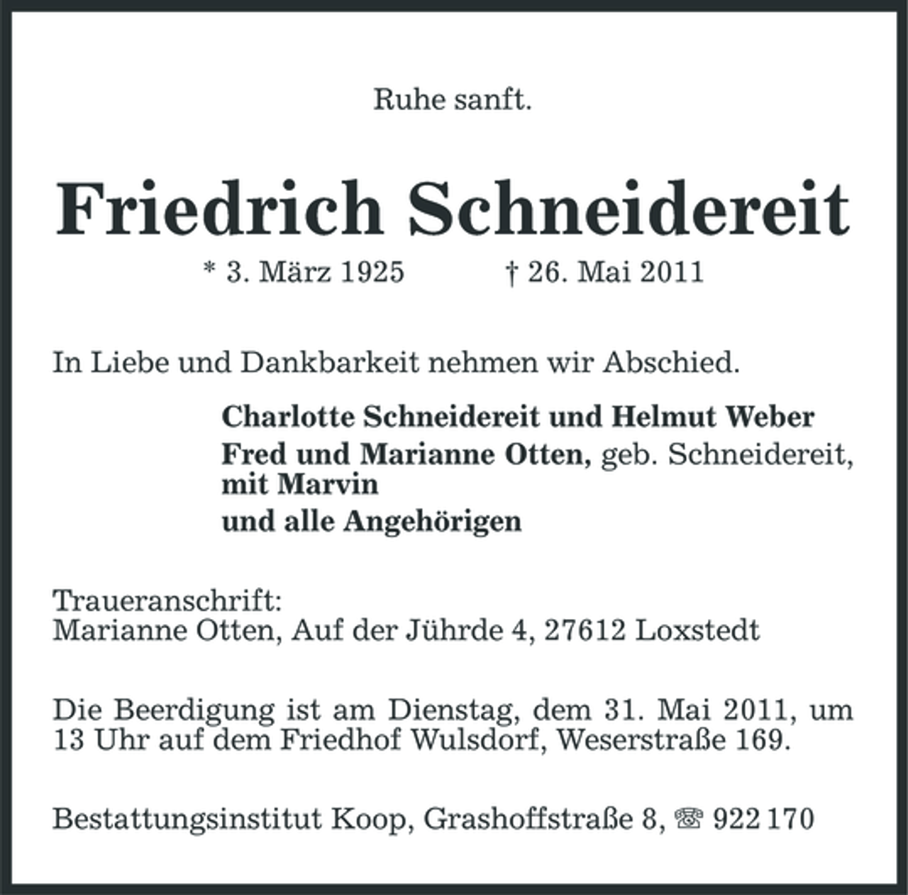 <p>Ruhe sanft.</p><p>Friedrich Schneidereit<br />* 3. März 1925 † 26. Mai 2011 In Liebe und Dankbarkeit nehmen wir Abschied. Charlotte Schneidereit und Helmut Weber Fred und Marianne Otten, geb. Schneidereit, mit Marvin und alle Angehörigen Traueranschrift: Marianne Otten, Auf der Jührde 4, 27612 Loxstedt Die Beerdigung ist am Dienstag, dem 31. Mai 2011, um 13 Uhr auf dem Friedhof Wulsdorf, Weserstraße 169. Bestattungsinstitut Koop, Grashoffstraße 8, 922 170</p>