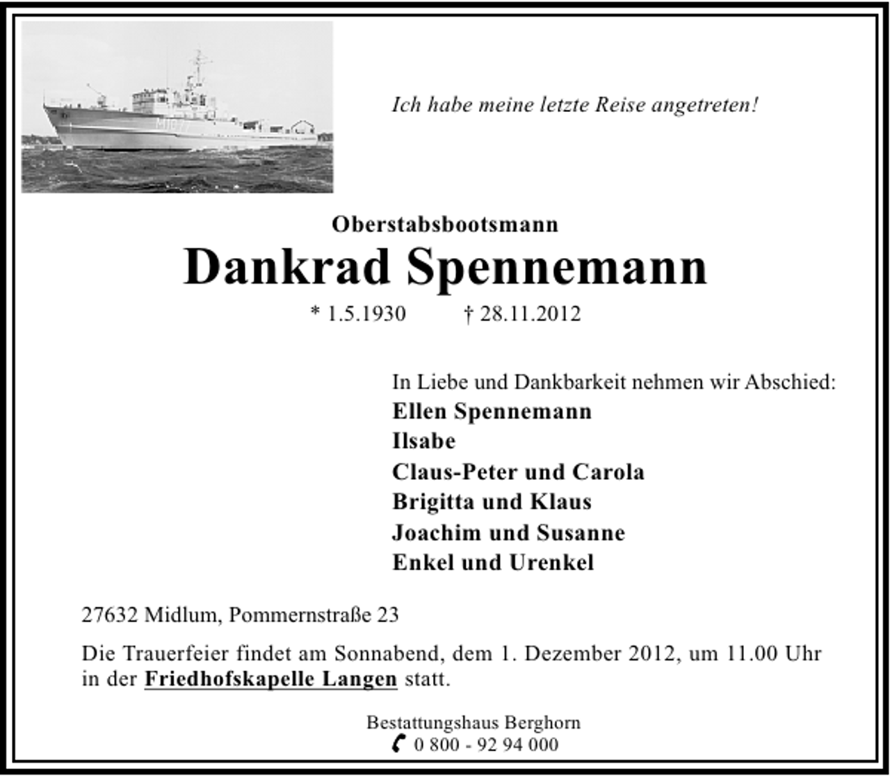 <p>Ich habe meine letzte Reise angetreten!</p>
<p>Oberstabsbootsmann</p>
<p>Dankrad Spennemann<br />* 1.5.1930</p>
<p>† 28.11.2012</p>
<p>In Liebe und Dankbarkeit nehmen wir Abschied:</p>
<p>Ellen Spennemann<br />Ilsabe<br />Claus-Peter und Carola<br />Brigitta und Klaus<br />Joachim und Susanne<br />Enkel und Urenkel<br />27632 Midlum, Pommernstraße 23</p>
<p>Die Trauerfeier findet am Sonnabend, dem 1. Dezember 2012, um 11.00 Uhr<br />in der Friedhofskapelle Langen statt.<br />Bestattungshaus Berghorn<br />0 800 - 92 94 000</p>