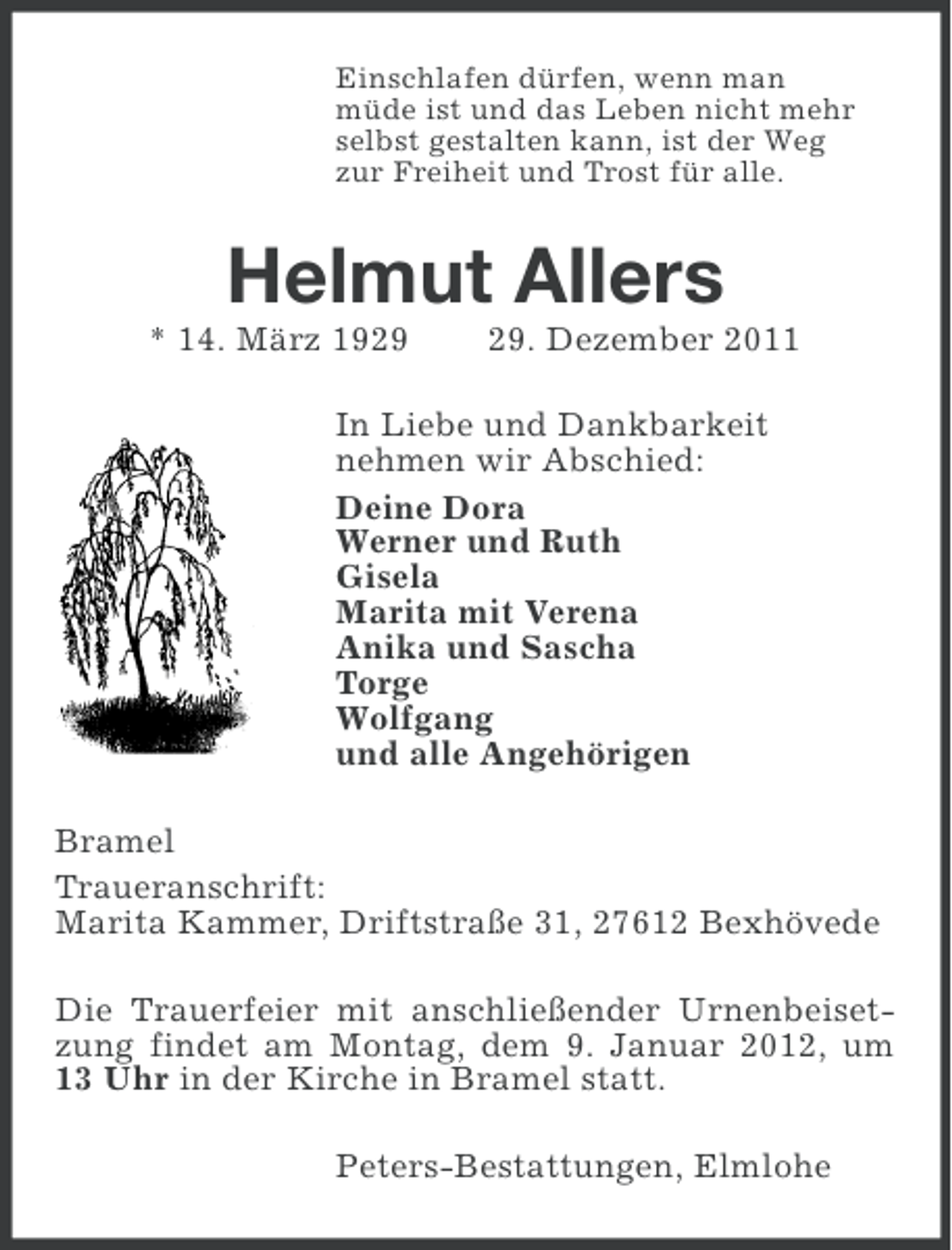 <p>Einschlafen dürfen, wenn man<br />müde ist und das Leben nicht mehr<br />selbst gestalten kann, ist der Weg<br />zur Freiheit und Trost für alle.</p><p>Helmut Allers<br />* 14. März 19. Dezember 2011</p><p>In Liebe und Dankbarkeit<br />nehmen wir Abschied:<br />Deine Dora<br />Werner und Ruth<br />Gisela<br />Marita mit Verena<br />Anika und Sascha<br />Torge<br />Wolfgang<br />und alle Angehörigen<br />Bramel<br />Traueranschrift:<br />Marita Kammer, Driftstraße 31, 27612 Bexhövede<br />Die Trauerfeier mit anschließender Urnenbeisetzung findet am Montag, dem 9. Januar 2012, um<br />13 Uhr in der Kirche in Bramel statt.<br />Peters-Bestattungen, Elmlohe</p>