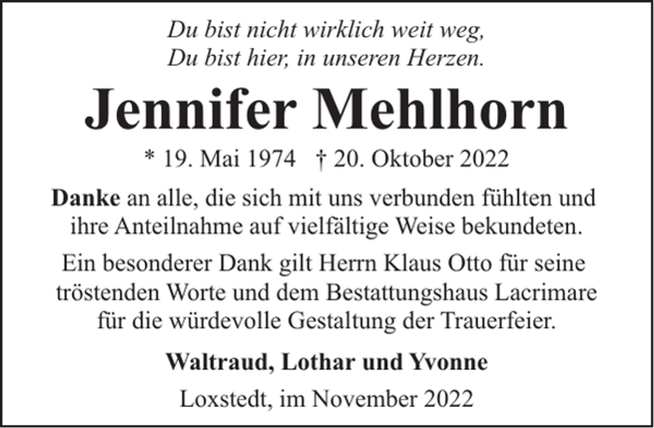<p>Du bist nicht wirklich weit weg,<br />Du bist hier, in unseren Herzen.</p><p>Jennifer Mehlhorn<br />* 19. Mai 1974 † 20. Oktober 2022</p><p>Danke an alle, die sich mit uns verbunden fühlten und<br />ihre Anteilnahme auf vielfältige Weise bekundeten.<br />Ein besonderer Dank gilt Herrn Klaus Otto für seine<br />tröstenden Worte und dem Bestattungshaus Lacrimare<br />für die würdevolle Gestaltung der Trauerfeier.<br />Waltraud, Lothar und Yvonne<br />Loxstedt, im November 2022</p>