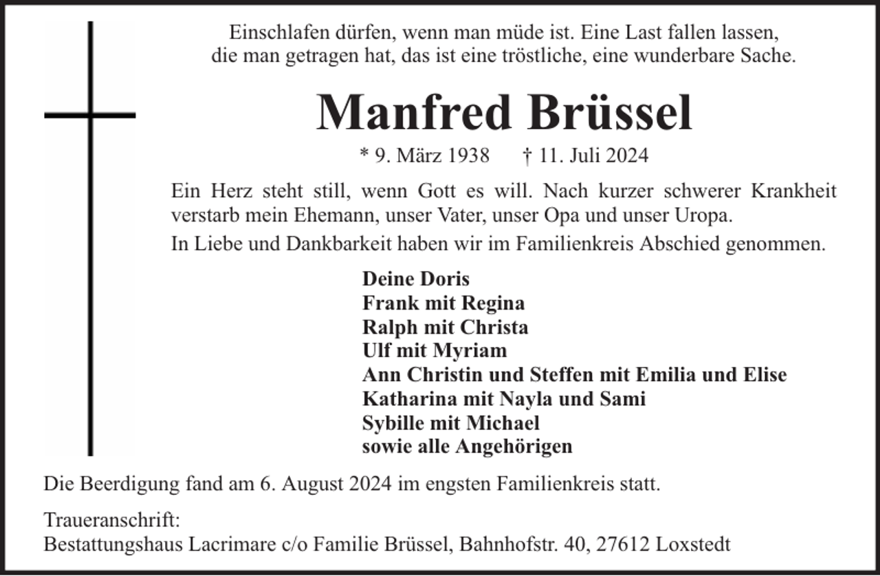 <p>Einschlafen dürfen, wenn man müde ist. Eine Last fallen lassen,<br />die man getragen hat, das ist eine tröstliche, eine wunderbare Sache.</p><p>Manfred Brüssel<br />* 9. März 1938</p><p>† 11. Juli 2024</p><p>Ein Herz steht still, wenn Gott es will. Nach kurzer schwerer Krankheit<br />verstarb mein Ehemann, unser Vater, unser Opa und unser Uropa.<br />In Liebe und Dankbarkeit haben wir im Familienkreis Abschied genommen.<br />Deine Doris<br />Frank mit Regina<br />Ralph mit Christa<br />Ulf mit Myriam<br />Ann Christin und Steffen mit Emilia und Elise<br />Katharina mit Nayla und Sami<br />Sybille mit Michael<br />sowie alle Angehörigen<br />Die Beerdigung fand am 6. August 2024 im engsten Familienkreis statt.<br />Traueranschrift:<br />Bestattungshaus Lacrimare c/o Familie Brüssel, Bahnhofstr. 40, 27612 Loxstedt</p>