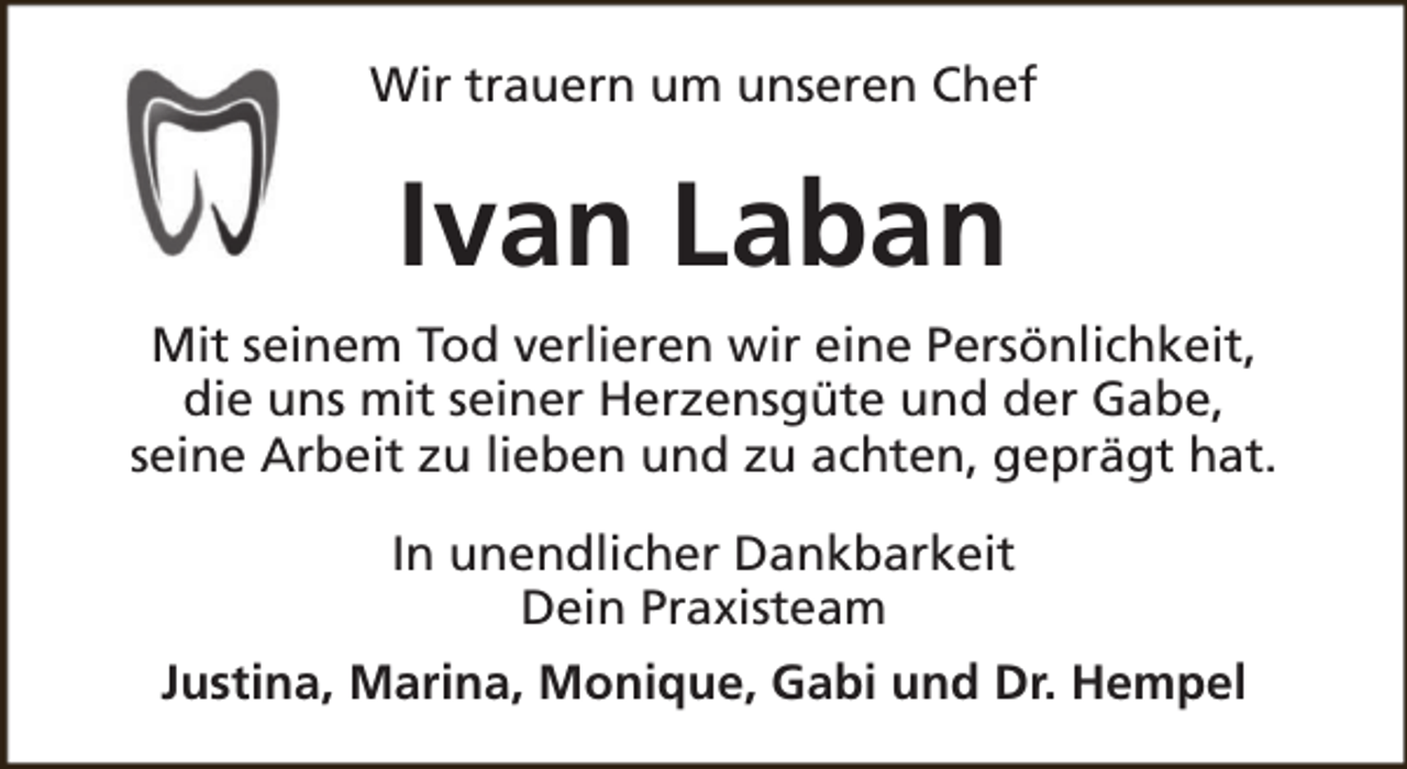 <p>Wir trauern um unseren Chef</p><p>Ivan Laban<br />Mit seinem Tod verlieren wir eine Persönlichkeit,<br />die uns mit seiner Herzensgüte und der Gabe,<br />seine Arbeit zu lieben und zu achten, geprägt hat.<br />In unendlicher Dankbarkeit<br />Dein Praxisteam<br />Justina, Marina, Monique, Gabi und Dr. Hempel</p>