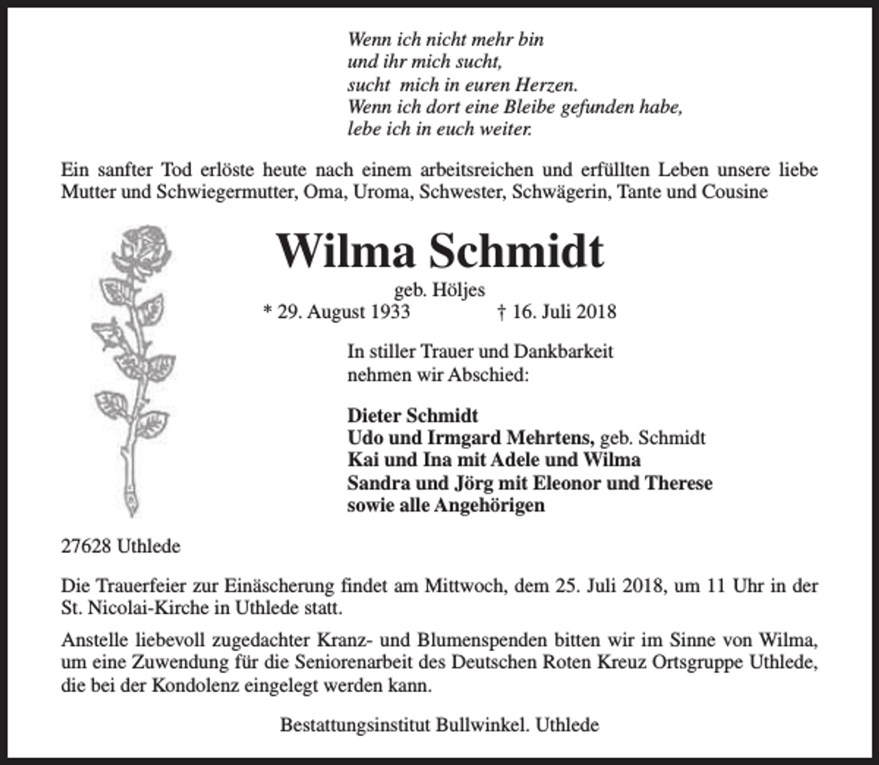 <p>Wenn ich nicht mehr bin<br />und ihr mich sucht,<br />sucht mich in euren Herzen.<br />Wenn ich dort eine Bleibe gefunden habe,<br />lebe ich in euch weiter.<br />Ein sanfter Tod erlöste heute nach einem arbeitsreichen und erfüllten Leben unsere liebe<br />Mutter und Schwiegermutter, Oma, Uroma, Schwester, Schwägerin, Tante und Cousine</p><p>Wilma Schmidt</p><p>geb. Höljes<br />* 29. August 1933<br />† 16. Juli 2018<br />In stiller Trauer und Dankbarkeit<br />nehmen wir Abschied:<br />Dieter Schmidt<br />Udo und Irmgard Mehrtens, geb. Schmidt<br />Kai und Ina mit Adele und Wilma<br />Sandra und Jörg mit Eleonor und Therese<br />sowie alle Angehörigen<br />27628 Uthlede<br />Die Trauerfeier zur Einäscherung findet am Mittwoch, dem 25. Juli 2018, um 11 Uhr in der<br />St. Nicolai-Kirche in Uthlede statt.<br />Anstelle liebevoll zugedachter Kranz- und Blumenspenden bitten wir im Sinne von Wilma,<br />um eine Zuwendung für die Seniorenarbeit des Deutschen Roten Kreuz Ortsgruppe Uthlede,<br />die bei der Kondolenz eingelegt werden kann.<br />Bestattungsinstitut Bullwinkel. Uthlede</p>