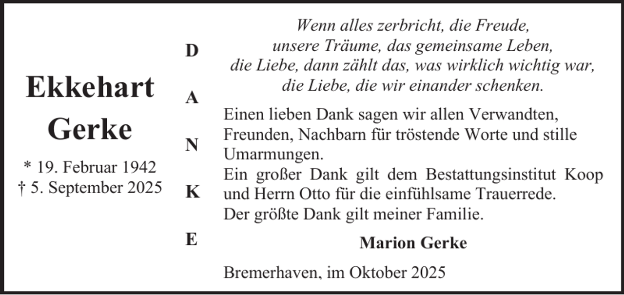 <p>D</p><p>Ekkehart<br />Gerke<br />* 19. Februar 1942<br />† 5. September 2025</p><p>A<br />N<br />K<br />E</p><p>Wenn alles zerbricht, die Freude,<br />unsere Träume, das gemeinsame Leben,<br />die Liebe, dann zählt das, was wirklich wichtig war,<br />die Liebe, die wir einander schenken.<br />Einen lieben Dank sagen wir allen Verwandten,<br />Freunden, Nachbarn für tröstende Worte und stille<br />Umarmungen.<br />Ein großer Dank gilt dem Bestattungsinstitut Koop<br />und Herrn Otto für die einfühlsame Trauerrede.<br />Der größte Dank gilt meiner Familie.<br />Marion Gerke<br />Bremerhaven, im Oktober 2025</p>