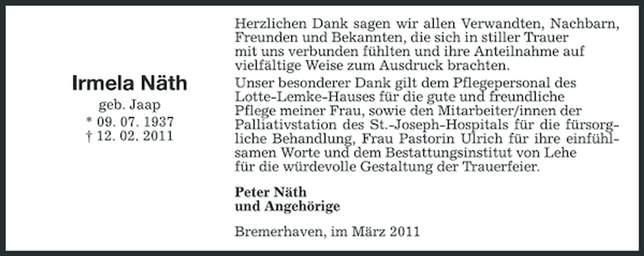 <p>Irmela Näth<br />geb. Jaap * 09. 07. 1937 † 12. 02. 2011</p><p>Herzlichen Dank sagen wir allen Verwandten, Nachbarn, Freunden und Bekannten, die sich in stiller Trauer mit uns verbunden fühlten und ihre Anteilnahme auf vielfältige Weise zum Ausdruck brachten. Unser besonderer Dank gilt dem Pflegepersonal des Lotte-Lemke-Hauses für die gute und freundliche Pflege meiner Frau, sowie den Mitarbeiter/innen der Palliativstation des St.-Joseph-Hospitals für die fürsorgliche Behandlung, Frau Pastorin Ulrich für ihre einfühlsamen Worte und dem Bestattungsinstitut von Lehe für die würdevolle Gestaltung der Trauerfeier. Peter Näth und Angehörige Bremerhaven, im März 2011</p>